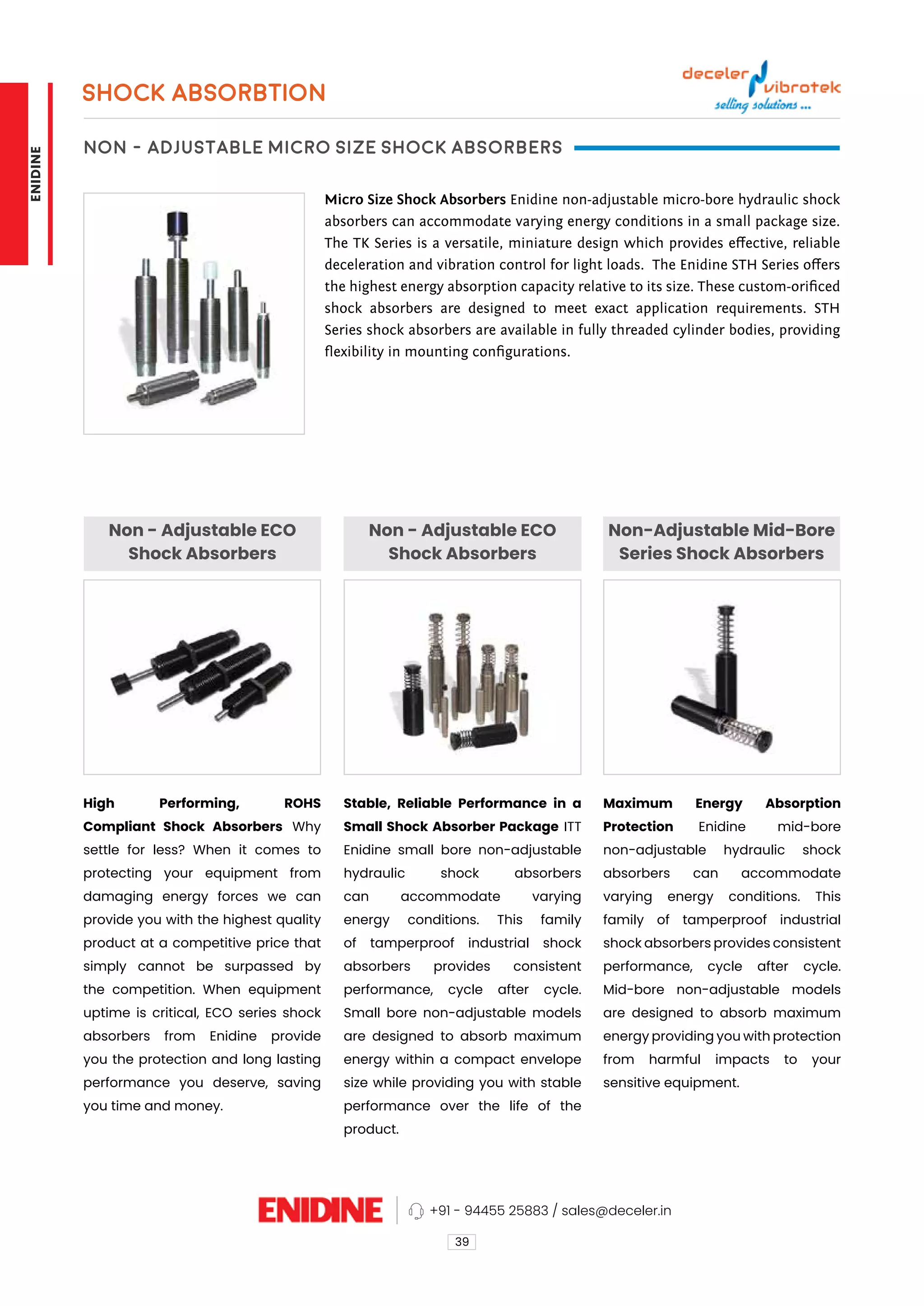 SHOCK ABSORBTION
Non - Adjustable Micro Size Shock Absorbers
Non - Adjustable ECO
Shock Absorbers
Non - Adjustable ECO
Shock Absorbers
Non-Adjustable Mid-Bore
Series Shock Absorbers
Micro Size Shock Absorbers Enidine non-adjustable micro-bore hydraulic shock
absorbers can accommodate varying energy conditions in a small package size.
The TK Series is a versatile, miniature design which provides effective, reliable
deceleration and vibration control for light loads. The Enidine STH Series offers
the highest energy absorption capacity relative to its size. These custom-orificed
shock absorbers are designed to meet exact application requirements. STH
Series shock absorbers are available in fully threaded cylinder bodies, providing
flexibility in mounting configurations.
High Performing, ROHS
Compliant Shock Absorbers Why
settle for less? When it comes to
protecting your equipment from
damaging energy forces we can
provide you with the highest quality
product at a competitive price that
simply cannot be surpassed by
the competition. When equipment
uptime is critical, ECO series shock
absorbers from Enidine provide
you the protection and long lasting
performance you deserve, saving
you time and money.
Stable, Reliable Performance in a
Small Shock Absorber Package ITT
Enidine small bore non-adjustable
hydraulic shock absorbers
can accommodate varying
energy conditions. This family
of tamperproof industrial shock
absorbers provides consistent
performance, cycle after cycle.
Small bore non-adjustable models
are designed to absorb maximum
energy within a compact envelope
size while providing you with stable
performance over the life of the
product.
Maximum Energy Absorption
Protection Enidine mid-bore
non-adjustable hydraulic shock
absorbers can accommodate
varying energy conditions. This
family of tamperproof industrial
shock absorbers provides consistent
performance, cycle after cycle.
Mid-bore non-adjustable models
are designed to absorb maximum
energy providing you with protection
from harmful impacts to your
sensitive equipment.
39
+91 - 94455 25883 / sales@deceler.in
ENIDINE
 