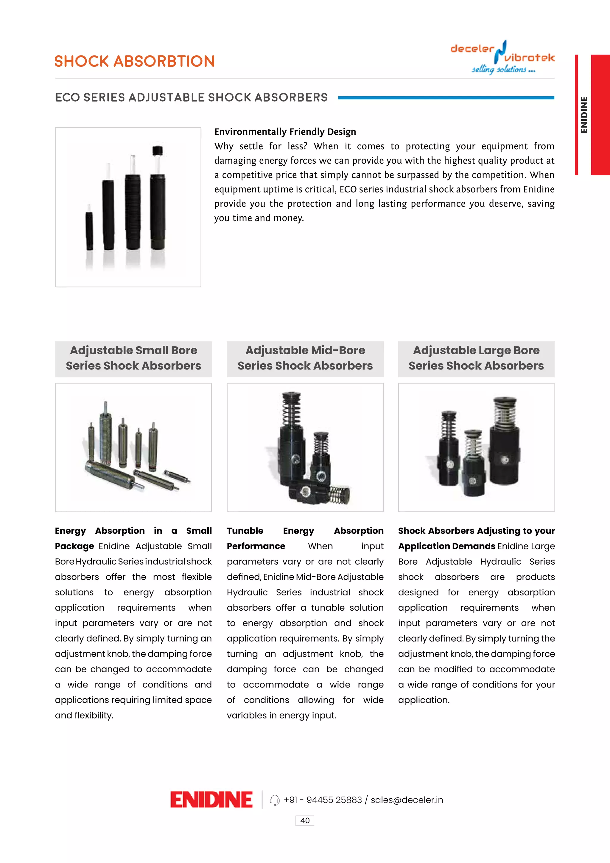 SHOCK ABSORBTION
ECO Series Adjustable Shock Absorbers
Adjustable Small Bore
Series Shock Absorbers
Adjustable Mid-Bore
Series Shock Absorbers
Adjustable Large Bore
Series Shock Absorbers
Environmentally Friendly Design
Why settle for less? When it comes to protecting your equipment from
damaging energy forces we can provide you with the highest quality product at
a competitive price that simply cannot be surpassed by the competition. When
equipment uptime is critical, ECO series industrial shock absorbers from Enidine
provide you the protection and long lasting performance you deserve, saving
you time and money.
Energy Absorption in a Small
Package Enidine Adjustable Small
BoreHydraulicSeriesindustrialshock
absorbers offer the most flexible
solutions to energy absorption
application requirements when
input parameters vary or are not
clearly defined. By simply turning an
adjustment knob, the damping force
can be changed to accommodate
a wide range of conditions and
applications requiring limited space
and flexibility.
Tunable Energy Absorption
Performance When input
parameters vary or are not clearly
defined, Enidine Mid-Bore Adjustable
Hydraulic Series industrial shock
absorbers offer a tunable solution
to energy absorption and shock
application requirements. By simply
turning an adjustment knob, the
damping force can be changed
to accommodate a wide range
of conditions allowing for wide
variables in energy input.
Shock Absorbers Adjusting to your
Application Demands Enidine Large
Bore Adjustable Hydraulic Series
shock absorbers are products
designed for energy absorption
application requirements when
input parameters vary or are not
clearly defined. By simply turning the
adjustment knob, the damping force
can be modified to accommodate
a wide range of conditions for your
application.
40
+91 - 94455 25883 / sales@deceler.in
ENIDINE
 