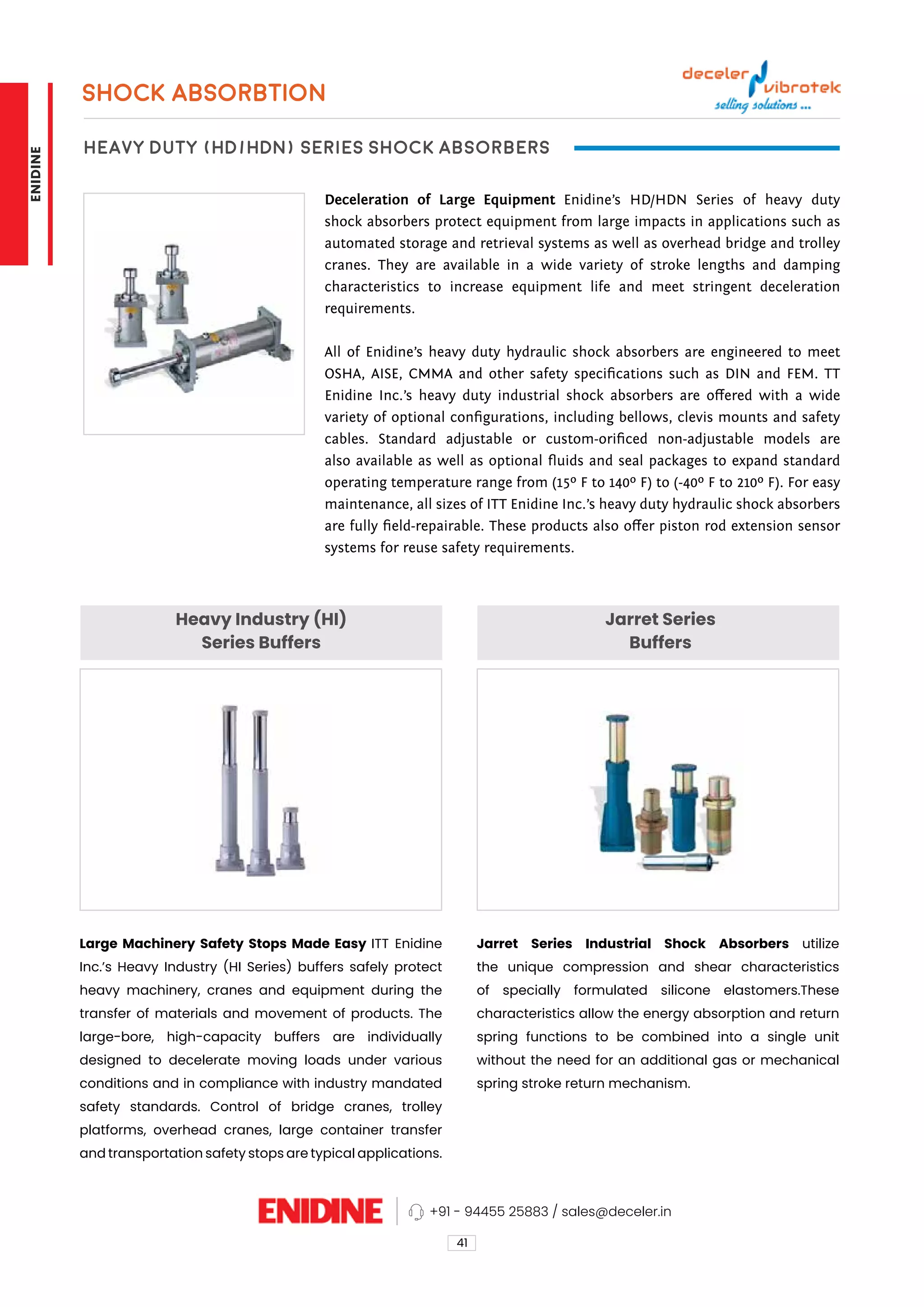 Heavy Industry (HI)
Series Buffers
Jarret Series
Buffers
Large Machinery Safety Stops Made Easy ITT Enidine
Inc.’s Heavy Industry (HI Series) buffers safely protect
heavy machinery, cranes and equipment during the
transfer of materials and movement of products. The
large-bore, high-capacity buffers are individually
designed to decelerate moving loads under various
conditions and in compliance with industry mandated
safety standards. Control of bridge cranes, trolley
platforms, overhead cranes, large container transfer
and transportation safety stops are typical applications.
Jarret Series Industrial Shock Absorbers utilize
the unique compression and shear characteristics
of specially formulated silicone elastomers.These
characteristics allow the energy absorption and return
spring functions to be combined into a single unit
without the need for an additional gas or mechanical
spring stroke return mechanism.
SHOCK ABSORBTION
Heavy Duty (HD/HDN) Series Shock Absorbers
Deceleration of Large Equipment Enidine’s HD/HDN Series of heavy duty
shock absorbers protect equipment from large impacts in applications such as
automated storage and retrieval systems as well as overhead bridge and trolley
cranes. They are available in a wide variety of stroke lengths and damping
characteristics to increase equipment life and meet stringent deceleration
requirements.
All of Enidine’s heavy duty hydraulic shock absorbers are engineered to meet
OSHA, AISE, CMMA and other safety specifications such as DIN and FEM. TT
Enidine Inc.’s heavy duty industrial shock absorbers are offered with a wide
variety of optional configurations, including bellows, clevis mounts and safety
cables. Standard adjustable or custom-orificed non-adjustable models are
also available as well as optional fluids and seal packages to expand standard
operating temperature range from (15º F to 140º F) to (-40º F to 210º F). For easy
maintenance, all sizes of ITT Enidine Inc.’s heavy duty hydraulic shock absorbers
are fully field-repairable. These products also offer piston rod extension sensor
systems for reuse safety requirements.
41
+91 - 94455 25883 / sales@deceler.in
ENIDINE
 