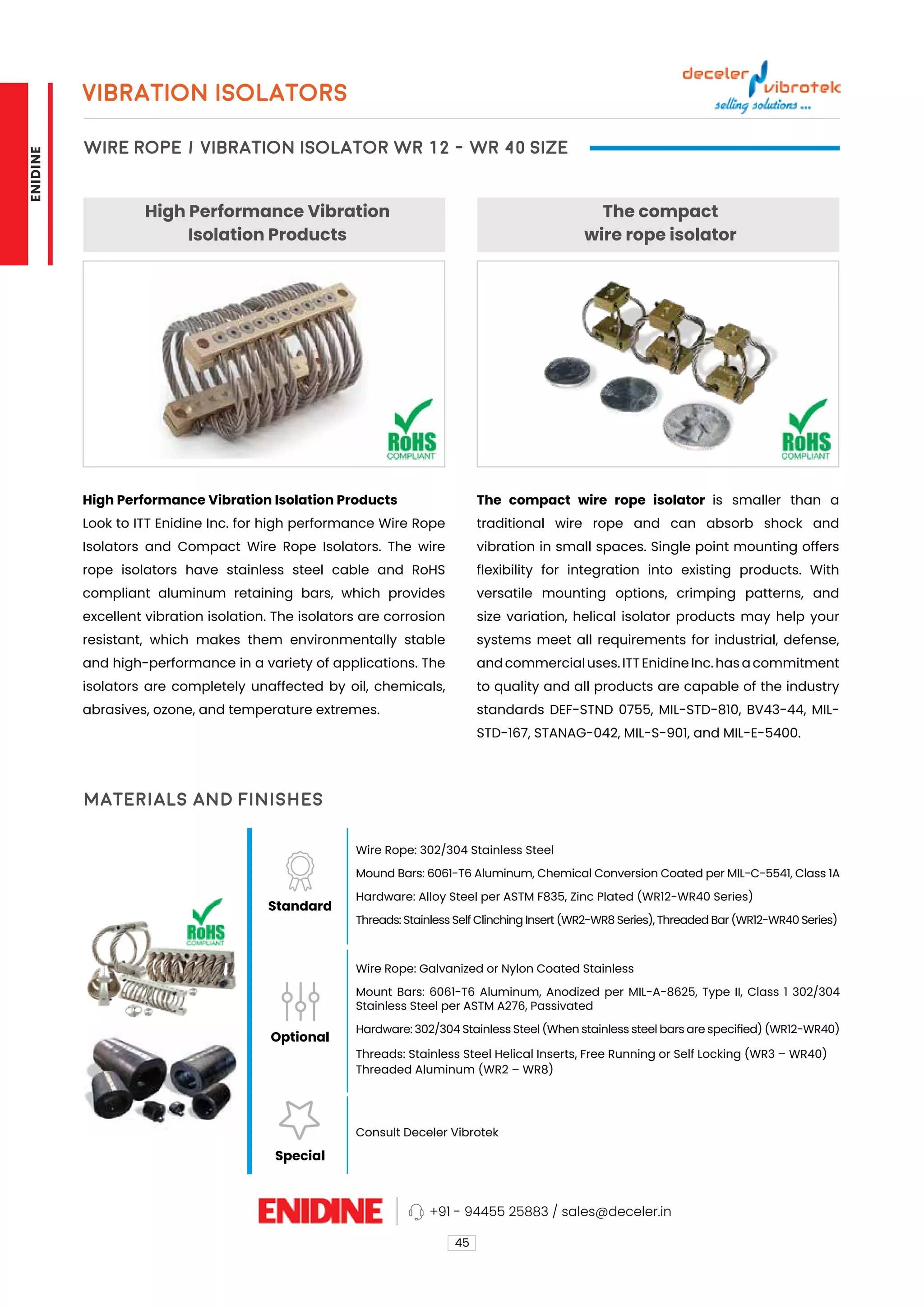 High Performance Vibration
Isolation Products
The compact
wire rope isolator
High Performance Vibration Isolation Products
Look to ITT Enidine Inc. for high performance Wire Rope
Isolators and Compact Wire Rope Isolators. The wire
rope isolators have stainless steel cable and RoHS
compliant aluminum retaining bars, which provides
excellent vibration isolation. The isolators are corrosion
resistant, which makes them environmentally stable
and high-performance in a variety of applications. The
isolators are completely unaffected by oil, chemicals,
abrasives, ozone, and temperature extremes.
The compact wire rope isolator is smaller than a
traditional wire rope and can absorb shock and
vibration in small spaces. Single point mounting offers
flexibility for integration into existing products. With
versatile mounting options, crimping patterns, and
size variation, helical isolator products may help your
systems meet all requirements for industrial, defense,
and commercial uses. ITT Enidine Inc. has a commitment
to quality and all products are capable of the industry
standards DEF-STND 0755, MIL-STD-810, BV43-44, MIL-
STD-167, STANAG-042, MIL-S-901, and MIL-E-5400.
VIBRATION ISOLATORS
WIRE ROPE / VIBRATION ISOLATOR WR 12 - WR 40 SIZE
45
Materials and Finishes
Standard
Optional
Special
Wire Rope: 302/304 Stainless Steel
Mound Bars: 6061-T6 Aluminum, Chemical Conversion Coated per MIL-C-5541, Class 1A
Hardware: Alloy Steel per ASTM F835, Zinc Plated (WR12-WR40 Series)
Threads: Stainless Self Clinching Insert (WR2-WR8 Series), Threaded Bar (WR12-WR40 Series)
Wire Rope: Galvanized or Nylon Coated Stainless
Mount Bars: 6061-T6 Aluminum, Anodized per MIL-A-8625, Type II, Class 1 302/304
Stainless Steel per ASTM A276, Passivated
Hardware: 302/304 Stainless Steel (When stainless steel bars are specified) (WR12-WR40)
Threads: Stainless Steel Helical Inserts, Free Running or Self Locking (WR3 – WR40)
Threaded Aluminum (WR2 – WR8)
Consult Deceler Vibrotek
+91 - 94455 25883 / sales@deceler.in
ENIDINE
 