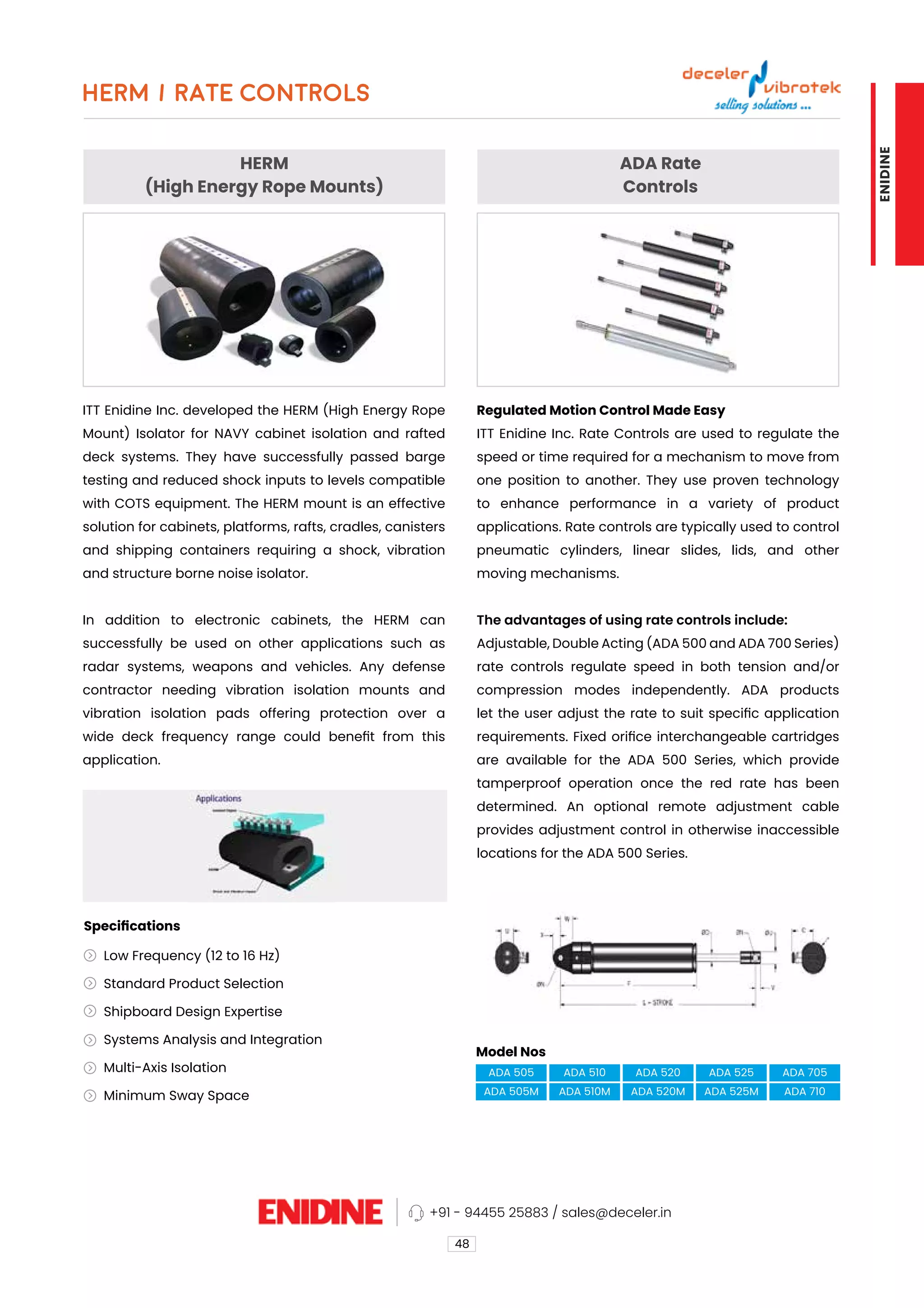 HERM
(High Energy Rope Mounts)
ADA Rate
Controls
ITT Enidine Inc. developed the HERM (High Energy Rope
Mount) Isolator for NAVY cabinet isolation and rafted
deck systems. They have successfully passed barge
testing and reduced shock inputs to levels compatible
with COTS equipment. The HERM mount is an effective
solution for cabinets, platforms, rafts, cradles, canisters
and shipping containers requiring a shock, vibration
and structure borne noise isolator.
In addition to electronic cabinets, the HERM can
successfully be used on other applications such as
radar systems, weapons and vehicles. Any defense
contractor needing vibration isolation mounts and
vibration isolation pads offering protection over a
wide deck frequency range could benefit from this
application.
Regulated Motion Control Made Easy
ITT Enidine Inc. Rate Controls are used to regulate the
speed or time required for a mechanism to move from
one position to another. They use proven technology
to enhance performance in a variety of product
applications. Rate controls are typically used to control
pneumatic cylinders, linear slides, lids, and other
moving mechanisms.
The advantages of using rate controls include:
Adjustable, Double Acting (ADA 500 and ADA 700 Series)
rate controls regulate speed in both tension and/or
compression modes independently. ADA products
let the user adjust the rate to suit specific application
requirements. Fixed orifice interchangeable cartridges
are available for the ADA 500 Series, which provide
tamperproof operation once the red rate has been
determined. An optional remote adjustment cable
provides adjustment control in otherwise inaccessible
locations for the ADA 500 Series.
HERM / RATE CONTROLS
48
Model Nos
Specifications
ADA 505
ADA 505M
ADA 510
ADA 510M
ADA 520
ADA 520M
ADA 525
ADA 525M
ADA 705
ADA 710
Low Frequency (12 to 16 Hz)
Standard Product Selection
Shipboard Design Expertise
Systems Analysis and Integration
Multi-Axis Isolation
Minimum Sway Space
+91 - 94455 25883 / sales@deceler.in
ENIDINE
 