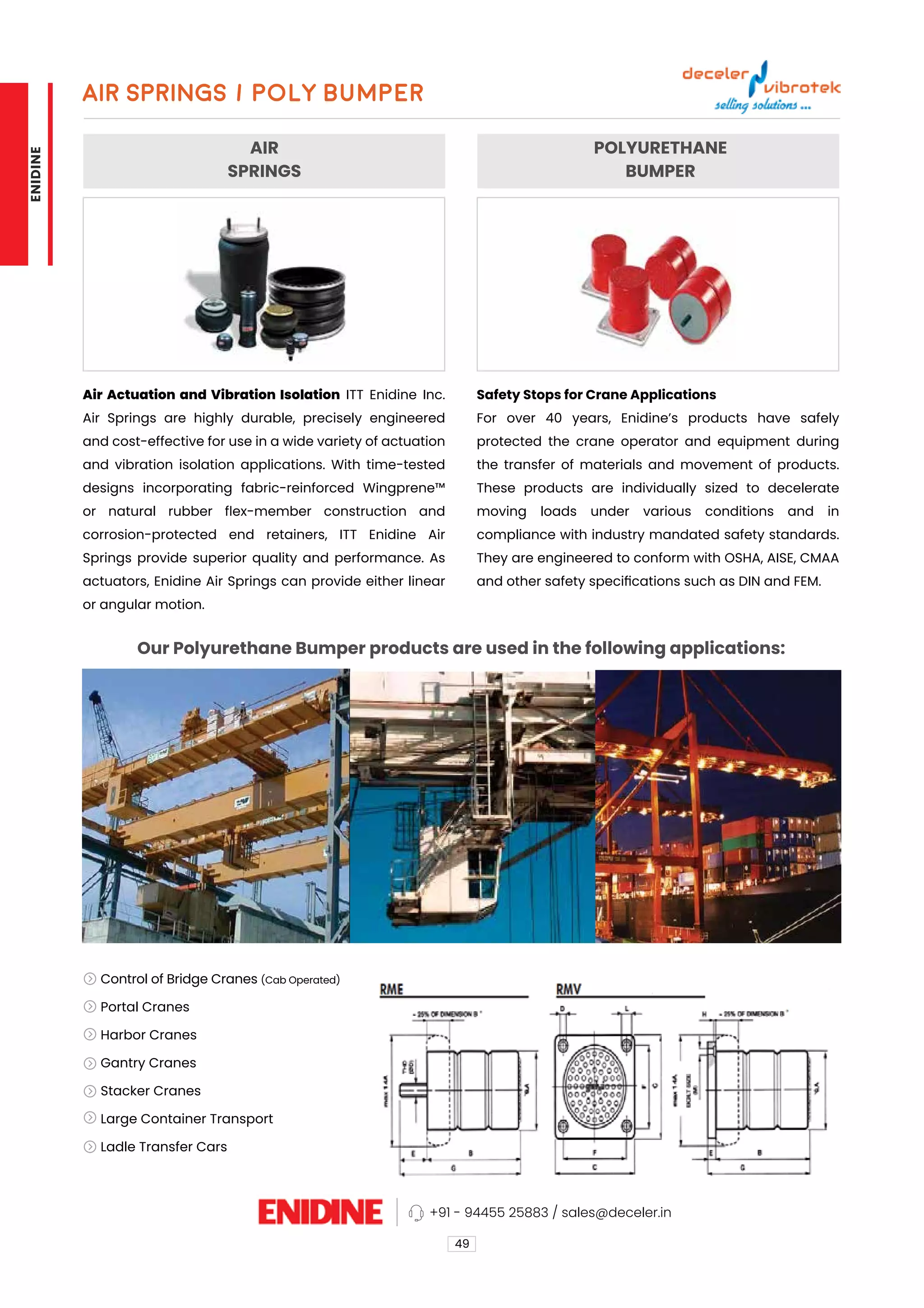 AIR
SPRINGS
POLYURETHANE
BUMPER
Our Polyurethane Bumper products are used in the following applications:
Air Actuation and Vibration Isolation ITT Enidine Inc.
Air Springs are highly durable, precisely engineered
and cost-effective for use in a wide variety of actuation
and vibration isolation applications. With time-tested
designs incorporating fabric-reinforced Wingprene™
or natural rubber flex-member construction and
corrosion-protected end retainers, ITT Enidine Air
Springs provide superior quality and performance. As
actuators, Enidine Air Springs can provide either linear
or angular motion.
Safety Stops for Crane Applications
For over 40 years, Enidine’s products have safely
protected the crane operator and equipment during
the transfer of materials and movement of products.
These products are individually sized to decelerate
moving loads under various conditions and in
compliance with industry mandated safety standards.
They are engineered to conform with OSHA, AISE, CMAA
and other safety specifications such as DIN and FEM.
AIR SPRINGS / Poly BumPer
49
Control of Bridge Cranes (Cab Operated)
Portal Cranes
Harbor Cranes
Gantry Cranes
Stacker Cranes
Large Container Transport
Ladle Transfer Cars
+91 - 94455 25883 / sales@deceler.in
ENIDINE
 