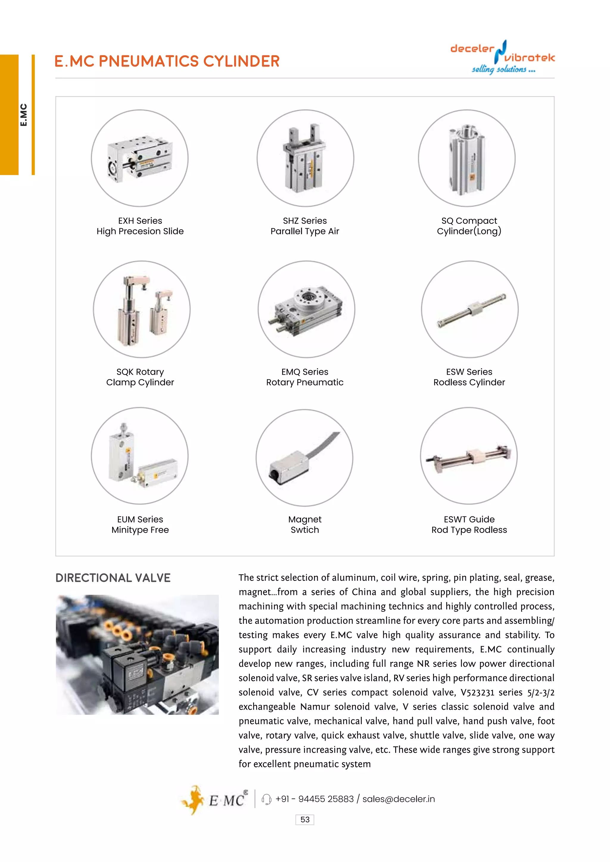 E.MC PNEUMATICS CYLINDER
53
SQ Compact
Cylinder(Long)
ESW Series
Rodless Cylinder
ESWT Guide
Rod Type Rodless
EXH Series
High Precesion Slide
SQK Rotary
Clamp Cylinder
EUM Series
Minitype Free
SHZ Series
Parallel Type Air
EMQ Series
Rotary Pneumatic
Magnet
Swtich
DIRECTIONAL VALVE The strict selection of aluminum, coil wire, spring, pin plating, seal, grease,
magnet…from a series of China and global suppliers, the high precision
machining with special machining technics and highly controlled process,
the automation production streamline for every core parts and assembling/
testing makes every E.MC valve high quality assurance and stability. To
support daily increasing industry new requirements, E.MC continually
develop new ranges, including full range NR series low power directional
solenoid valve, SR series valve island, RV series high performance directional
solenoid valve, CV series compact solenoid valve, V523231 series 5/2-3/2
exchangeable Namur solenoid valve, V series classic solenoid valve and
pneumatic valve, mechanical valve, hand pull valve, hand push valve, foot
valve, rotary valve, quick exhaust valve, shuttle valve, slide valve, one way
valve, pressure increasing valve, etc. These wide ranges give strong support
for excellent pneumatic system
+91 - 94455 25883 / sales@deceler.in
E.MC
 