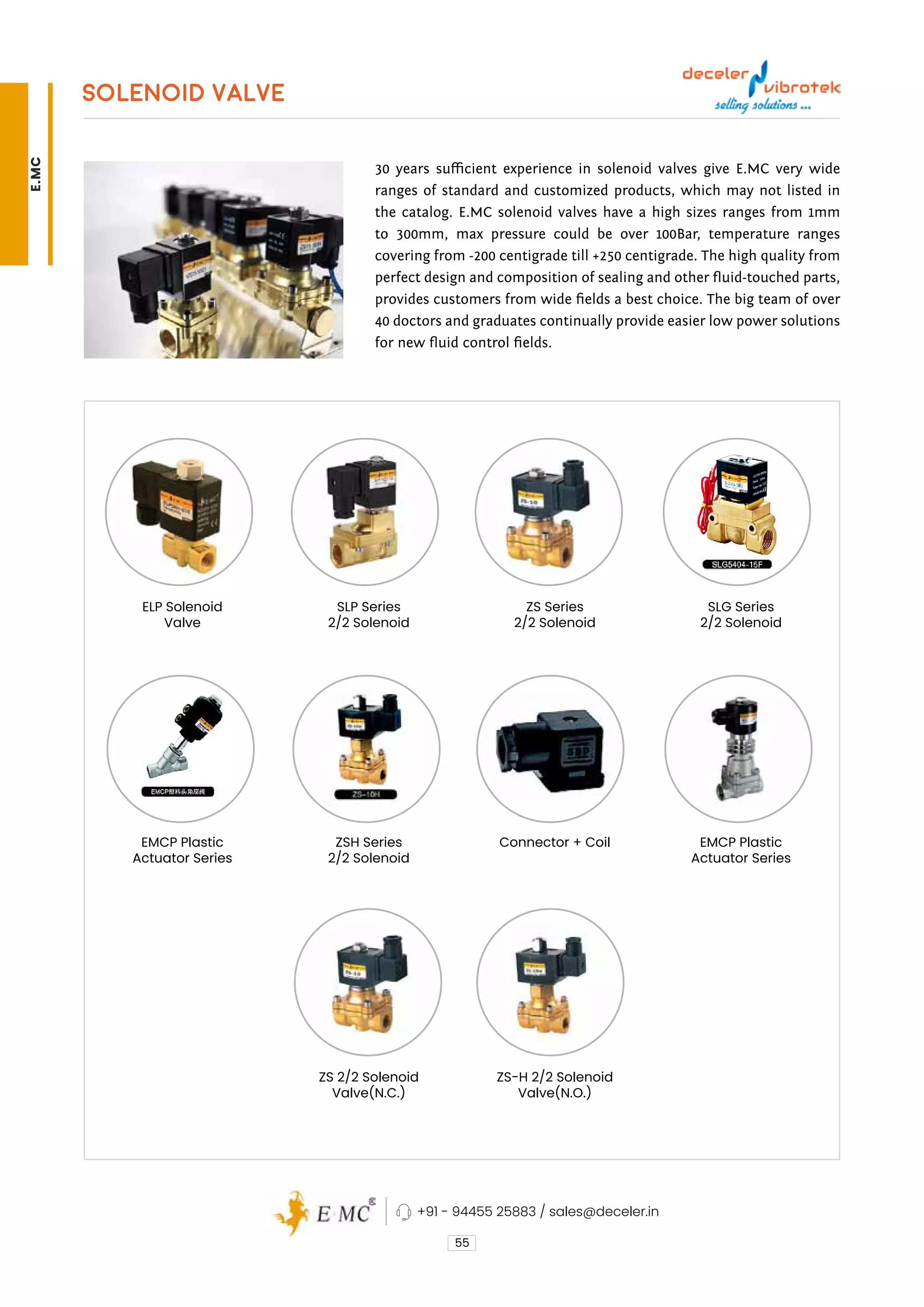 SOLENOID VALVE
30 years sufficient experience in solenoid valves give E.MC very wide
ranges of standard and customized products, which may not listed in
the catalog. E.MC solenoid valves have a high sizes ranges from 1mm
to 300mm, max pressure could be over 100Bar, temperature ranges
covering from -200 centigrade till +250 centigrade. The high quality from
perfect design and composition of sealing and other fluid-touched parts,
provides customers from wide fields a best choice. The big team of over
40 doctors and graduates continually provide easier low power solutions
for new fluid control fields.
55
Connector + Coil
ZS-H 2/2 Solenoid
Valve(N.O.)
ZS Series
2/2 Solenoid
EMCP Plastic
Actuator Series
SLG Series
2/2 Solenoid
EMCP Plastic
Actuator Series
ELP Solenoid
Valve
ZSH Series
2/2 Solenoid
ZS 2/2 Solenoid
Valve(N.C.)
SLP Series
2/2 Solenoid
+91 - 94455 25883 / sales@deceler.in
E.MC
 