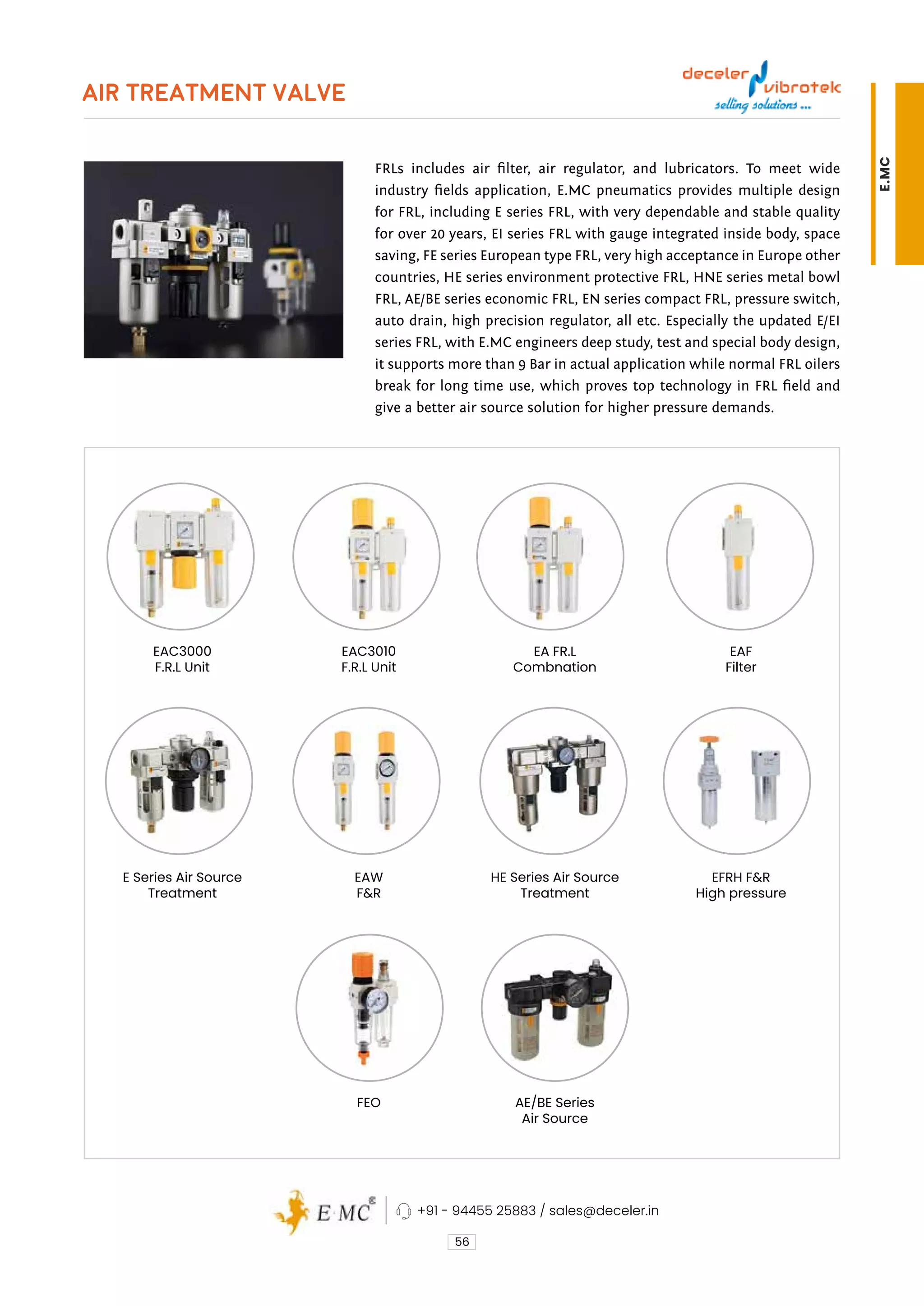 AIR TREATMENT VALVE
FRLs includes air filter, air regulator, and lubricators. To meet wide
industry fields application, E.MC pneumatics provides multiple design
for FRL, including E series FRL, with very dependable and stable quality
for over 20 years, EI series FRL with gauge integrated inside body, space
saving, FE series European type FRL, very high acceptance in Europe other
countries, HE series environment protective FRL, HNE series metal bowl
FRL, AE/BE series economic FRL, EN series compact FRL, pressure switch,
auto drain, high precision regulator, all etc. Especially the updated E/EI
series FRL, with E.MC engineers deep study, test and special body design,
it supports more than 9 Bar in actual application while normal FRL oilers
break for long time use, which proves top technology in FRL field and
give a better air source solution for higher pressure demands.
56
HE Series Air Source
Treatment
AE/BE Series
Air Source
EA FR.L
Combnation
EFRH F&R
High pressure
EAF
Filter
E Series Air Source
Treatment
EAC3000
F.R.L Unit
EAW
F&R
FEO
EAC3010
F.R.L Unit
+91 - 94455 25883 / sales@deceler.in
E.MC
 