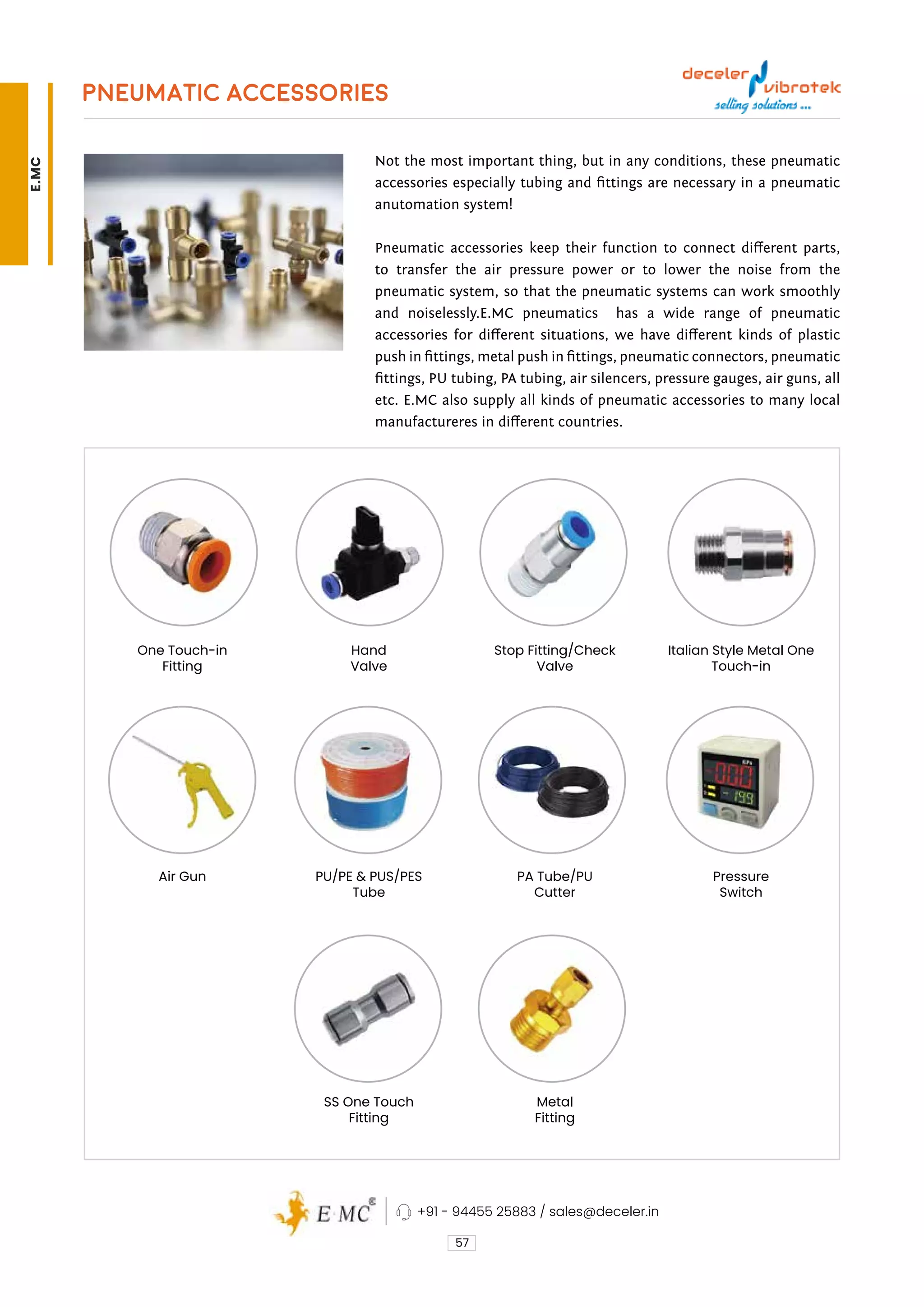 PNEUMATIC ACCESSORIES
Not the most important thing, but in any conditions, these pneumatic
accessories especially tubing and fittings are necessary in a pneumatic
anutomation system!
Pneumatic accessories keep their function to connect different parts,
to transfer the air pressure power or to lower the noise from the
pneumatic system, so that the pneumatic systems can work smoothly
and noiselessly.E.MC pneumatics has a wide range of pneumatic
accessories for different situations, we have different kinds of plastic
push in fittings, metal push in fittings, pneumatic connectors, pneumatic
fittings, PU tubing, PA tubing, air silencers, pressure gauges, air guns, all
etc. E.MC also supply all kinds of pneumatic accessories to many local
manufactureres in different countries.
57
PA Tube/PU
Cutter
Metal
Fitting
Stop Fitting/Check
Valve
Pressure
Switch
Italian Style Metal One
Touch-in
Air Gun
One Touch-in
Fitting
PU/PE & PUS/PES
Tube
SS One Touch
Fitting
Hand
Valve
+91 - 94455 25883 / sales@deceler.in
E.MC
 