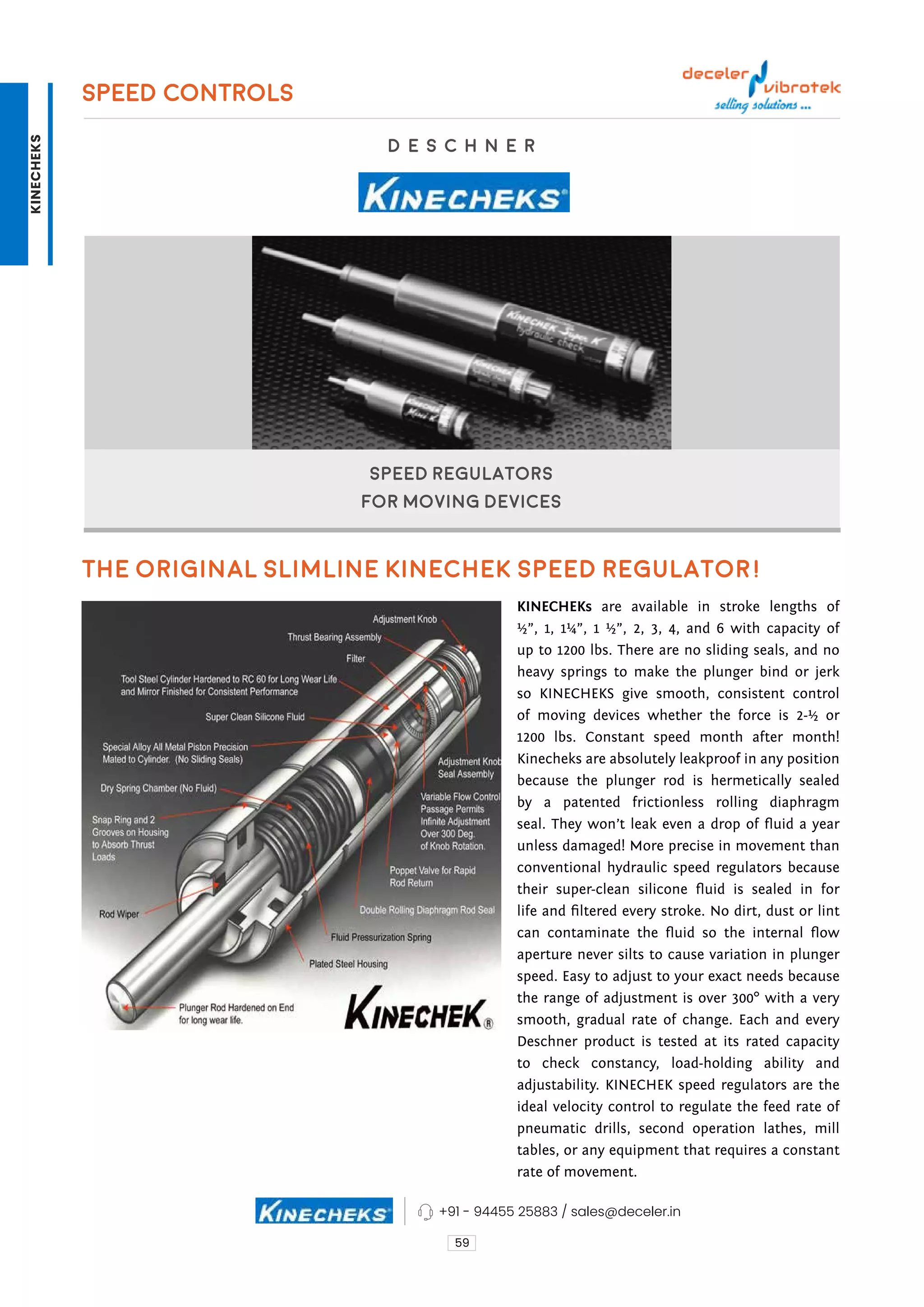 59
Speed Regulators
For Moving Devices
D E S C H N E R
SPEED CONTROLS
The Original Slimline Kinechek Speed Regulator!
KINECHEKs are available in stroke lengths of
½”, 1, 1¼”, 1 ½”, 2, 3, 4, and 6 with capacity of
up to 1200 lbs. There are no sliding seals, and no
heavy springs to make the plunger bind or jerk
so KINECHEKS give smooth, consistent control
of moving devices whether the force is 2-½ or
1200 lbs. Constant speed month after month!
Kinecheks are absolutely leakproof in any position
because the plunger rod is hermetically sealed
by a patented frictionless rolling diaphragm
seal. They won’t leak even a drop of fluid a year
unless damaged! More precise in movement than
conventional hydraulic speed regulators because
their super-clean silicone fluid is sealed in for
life and filtered every stroke. No dirt, dust or lint
can contaminate the fluid so the internal flow
aperture never silts to cause variation in plunger
speed. Easy to adjust to your exact needs because
the range of adjustment is over 300° with a very
smooth, gradual rate of change. Each and every
Deschner product is tested at its rated capacity
to check constancy, load-holding ability and
adjustability. KINECHEK speed regulators are the
ideal velocity control to regulate the feed rate of
pneumatic drills, second operation lathes, mill
tables, or any equipment that requires a constant
rate of movement.
+91 - 94455 25883 / sales@deceler.in
KINECHEKS
 
