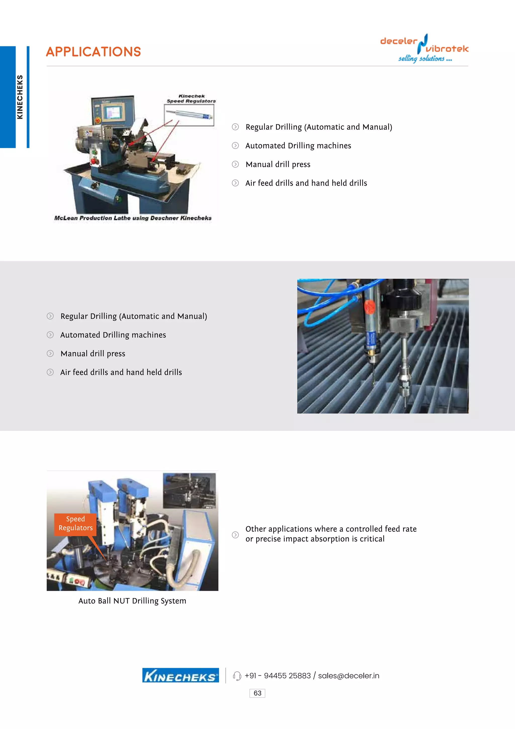 APPLICATIONS
Regular Drilling (Automatic and Manual)
Other applications where a controlled feed rate
or precise impact absorption is critical
Auto Ball NUT Drilling System
Regular Drilling (Automatic and Manual)
Automated Drilling machines
Automated Drilling machines
Manual drill press
Manual drill press
Air feed drills and hand held drills
Air feed drills and hand held drills
63
Speed
Regulators
+91 - 94455 25883 / sales@deceler.in
KINECHEKS
 