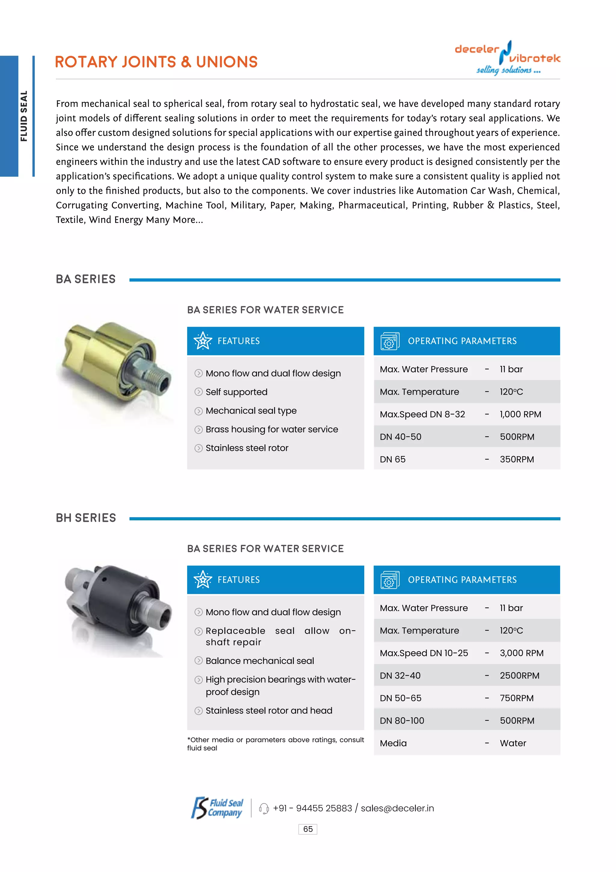 ROTARY JOINTS & UNIONS
From mechanical seal to spherical seal, from rotary seal to hydrostatic seal, we have developed many standard rotary
joint models of different sealing solutions in order to meet the requirements for today’s rotary seal applications. We
also offer custom designed solutions for special applications with our expertise gained throughout years of experience.
Since we understand the design process is the foundation of all the other processes, we have the most experienced
engineers within the industry and use the latest CAD software to ensure every product is designed consistently per the
application’s specifications. We adopt a unique quality control system to make sure a consistent quality is applied not
only to the finished products, but also to the components. We cover industries like Automation Car Wash, Chemical,
Corrugating Converting, Machine Tool, Military, Paper, Making, Pharmaceutical, Printing, Rubber & Plastics, Steel,
Textile, Wind Energy Many More...
BA Series
BH Series
FEATURES
FEATURES
BA Series for Water Service
BA Series for Water Service
OPERATING PARAMETERS
OPERATING PARAMETERS
Mono flow and dual flow design
Self supported
Mechanical seal type
Brass housing for water service
Stainless steel rotor
Mono flow and dual flow design
Replaceable seal allow on-
shaft repair
Balance mechanical seal
High precision bearings with water-
proof design
Stainless steel rotor and head
Max. Water Pressure
Max. Temperature
Max.Speed DN 8-32
DN 40-50
DN 65
Max. Water Pressure
Max. Temperature
Max.Speed DN 10-25
DN 32-40
DN 50-65
DN 80-100
Media
11 bar
120o
C
1,000 RPM
500RPM
350RPM
11 bar
120o
C
3,000 RPM
2500RPM
750RPM
500RPM
Water
-
-
-
-
-
-
-
-
-
-
-
-
*Other media or parameters above ratings, consult
fluid seal
65
+91 - 94455 25883 / sales@deceler.in
FLUID
SEAL
 