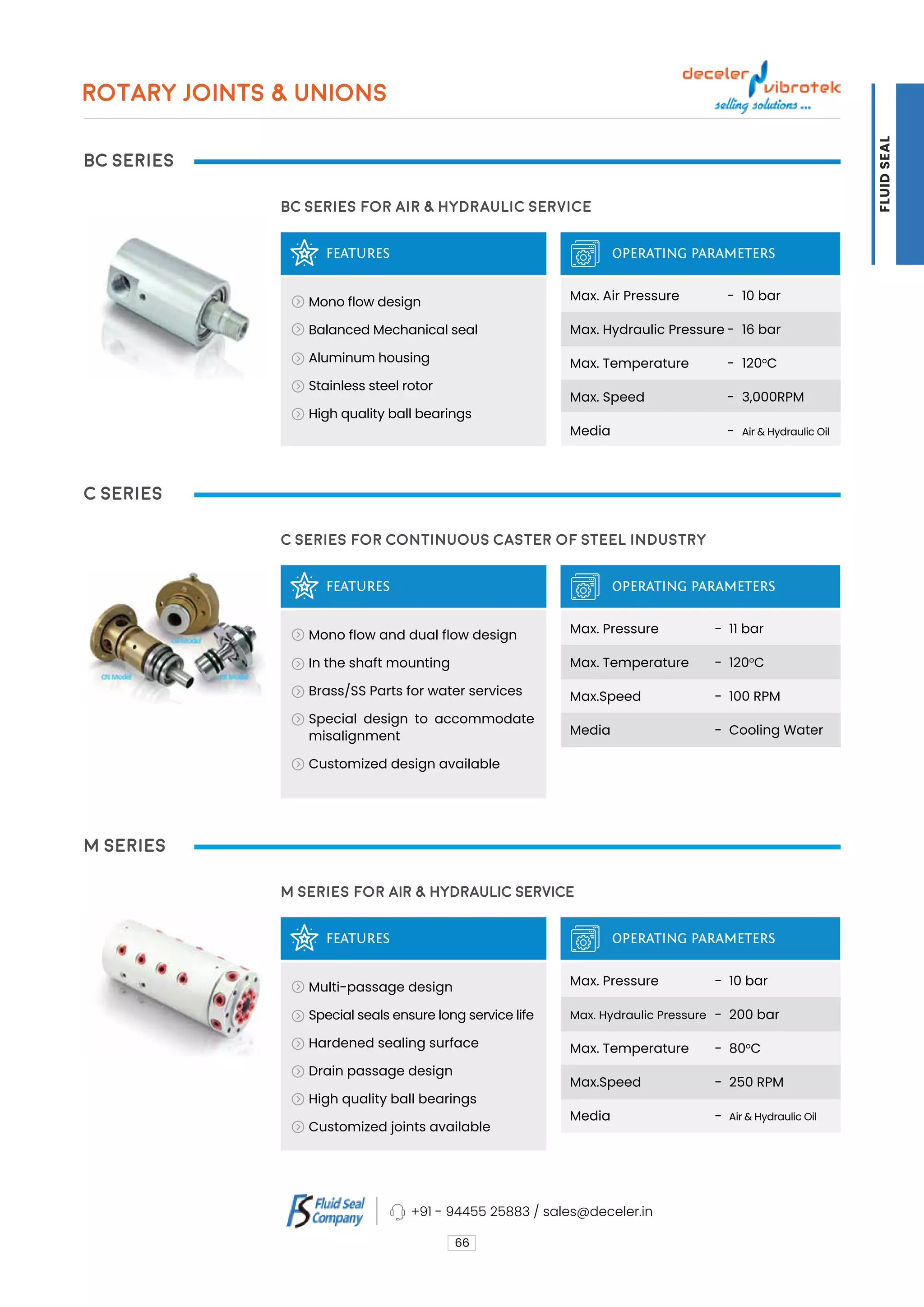 BC Series
C Series
M Series
FEATURES
FEATURES
FEATURES
BC Series for Air & Hydraulic Service
C Series for Continuous Caster of Steel industry
M Series for AIR & HYDRAULIC SERVICE
OPERATING PARAMETERS
OPERATING PARAMETERS
OPERATING PARAMETERS
Mono flow design
Balanced Mechanical seal
Aluminum housing
Stainless steel rotor
High quality ball bearings
Mono flow and dual flow design
In the shaft mounting
Brass/SS Parts for water services
Special design to accommodate
misalignment
Customized design available
Multi-passage design
Special seals ensure long service life
Hardened sealing surface
Drain passage design
High quality ball bearings
Customized joints available
Max. Air Pressure
Max. Hydraulic Pressure
Max. Temperature
Max. Speed
Media
Max. Pressure
Max. Temperature
Max.Speed
Media
Max. Pressure
Max. Hydraulic Pressure
Max. Temperature
Max.Speed
Media
10 bar
16 bar
120o
C
3,000RPM
Air & Hydraulic Oil
11 bar
120o
C
100 RPM
Cooling Water
10 bar
200 bar
80o
C
250 RPM
Air & Hydraulic Oil
-
-
-
-
-
-
-
-
-
-
-
-
-
-
66
ROTARY JOINTS & UNIONS
+91 - 94455 25883 / sales@deceler.in
FLUID
SEAL
 