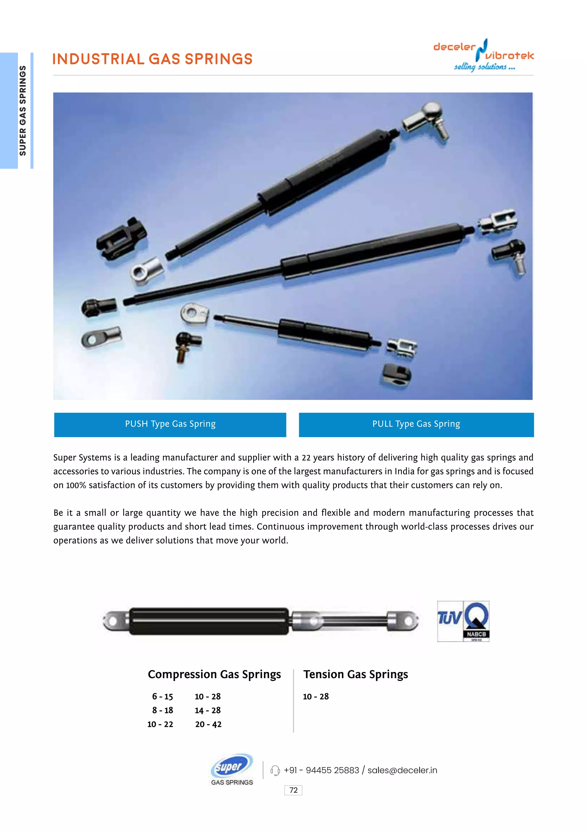 Industrial Gas Springs
72
PUSH Type Gas Spring PULL Type Gas Spring
Super Systems is a leading manufacturer and supplier with a 22 years history of delivering high quality gas springs and
accessories to various industries. The company is one of the largest manufacturers in India for gas springs and is focused
on 100% satisfaction of its customers by providing them with quality products that their customers can rely on.
Be it a small or large quantity we have the high precision and flexible and modern manufacturing processes that
guarantee quality products and short lead times. Continuous improvement through world-class processes drives our
operations as we deliver solutions that move your world.
Compression Gas Springs Tension Gas Springs
  6 - 15
  8 - 18 
10 - 22
10 - 28
10 - 28
14 - 28
20 - 42
+91 - 94455 25883 / sales@deceler.in
SUPER
GAS
SPRINGS
 