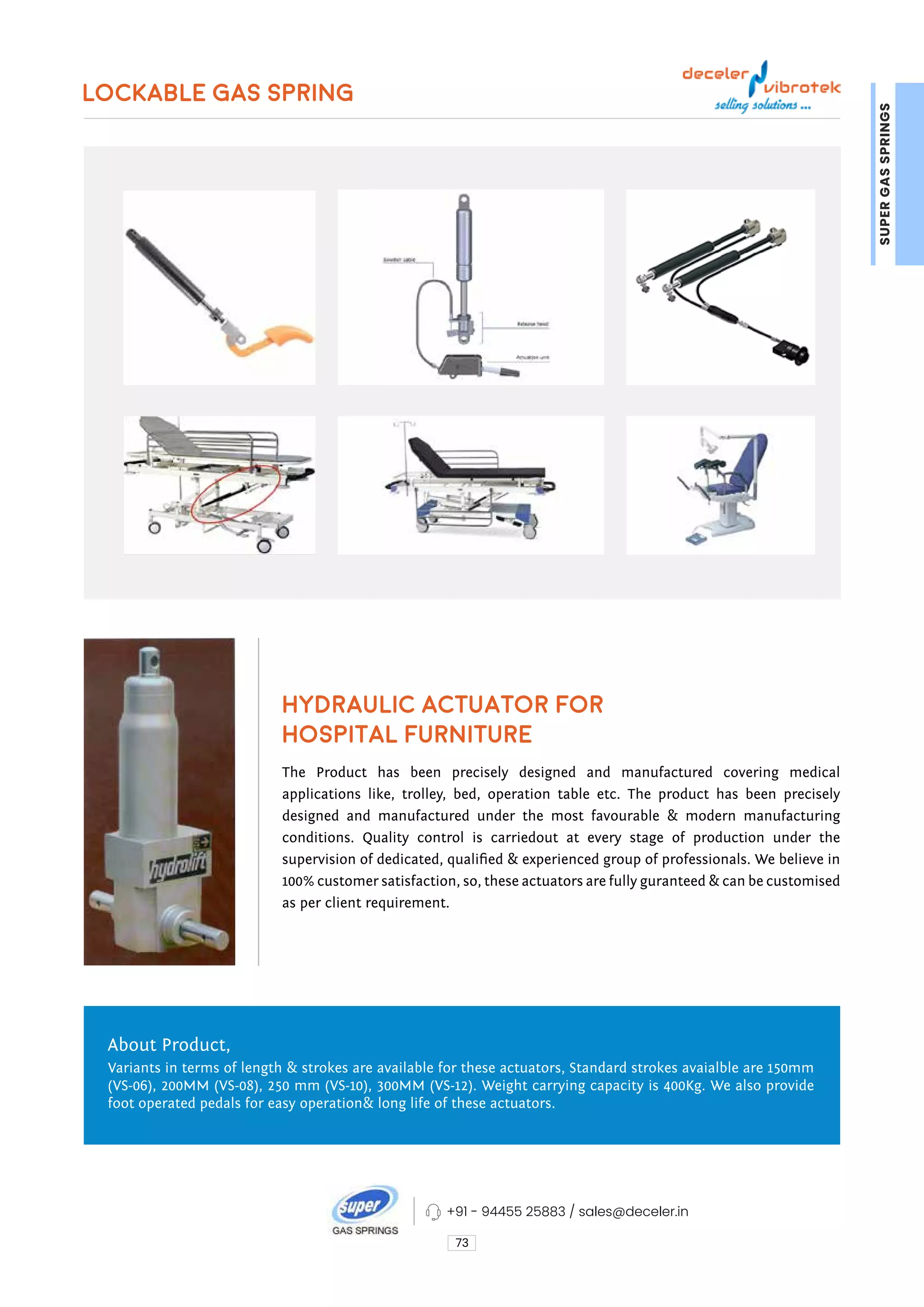 LOCKABLE GAS SPRING
HYDRAULIC ACTUATOR FOR
HOSPITAL FURNITURE
73
The Product has been precisely designed and manufactured covering medical
applications like, trolley, bed, operation table etc. The product has been precisely
designed and manufactured under the most favourable & modern manufacturing
conditions. Quality control is carriedout at every stage of production under the
supervision of dedicated, qualified & experienced group of professionals. We believe in
100% customer satisfaction, so, these actuators are fully guranteed & can be customised
as per client requirement.
About Product,
Variants in terms of length & strokes are available for these actuators, Standard strokes avaialble are 150mm
(VS-06), 200MM (VS-08), 250 mm (VS-10), 300MM (VS-12). Weight carrying capacity is 400Kg. We also provide
foot operated pedals for easy operation& long life of these actuators.
SUPER
GAS
SPRINGS
+91 - 94455 25883 / sales@deceler.in
 