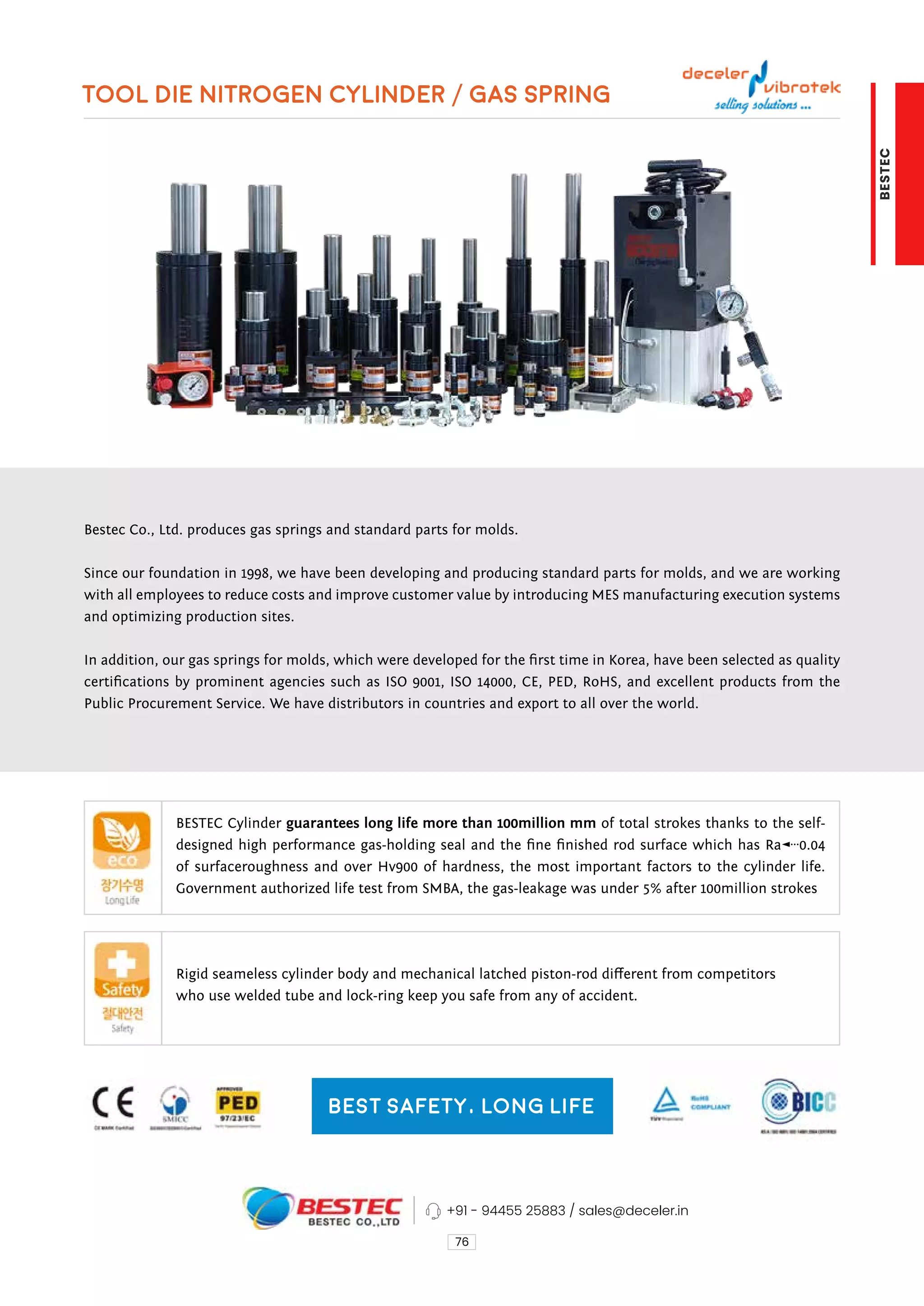 TOOL DIE NITROGEN CYLINDER / GAS SPRING
76
Bestec Co., Ltd. produces gas springs and standard parts for molds.
Since our foundation in 1998, we have been developing and producing standard parts for molds, and we are working
with all employees to reduce costs and improve customer value by introducing MES manufacturing execution systems
and optimizing production sites.
In addition, our gas springs for molds, which were developed for the first time in Korea, have been selected as quality
certifications by prominent agencies such as ISO 9001, ISO 14000, CE, PED, RoHS, and excellent products from the
Public Procurement Service. We have distributors in countries and export to all over the world.
BESTEC Cylinder guarantees long life more than 100million mm of total strokes thanks to the self-
designed high performance gas-holding seal and the fine finished rod surface which has Ra≤0.04
of surfaceroughness and over Hv900 of hardness, the most important factors to the cylinder life.
Government authorized life test from SMBA, the gas-leakage was under 5% after 100million strokes
Rigid seameless cylinder body and mechanical latched piston-rod different from competitors
who use welded tube and lock-ring keep you safe from any of accident.
Best Safety, Long Life
+91 - 94455 25883 / sales@deceler.in
BESTEC
 