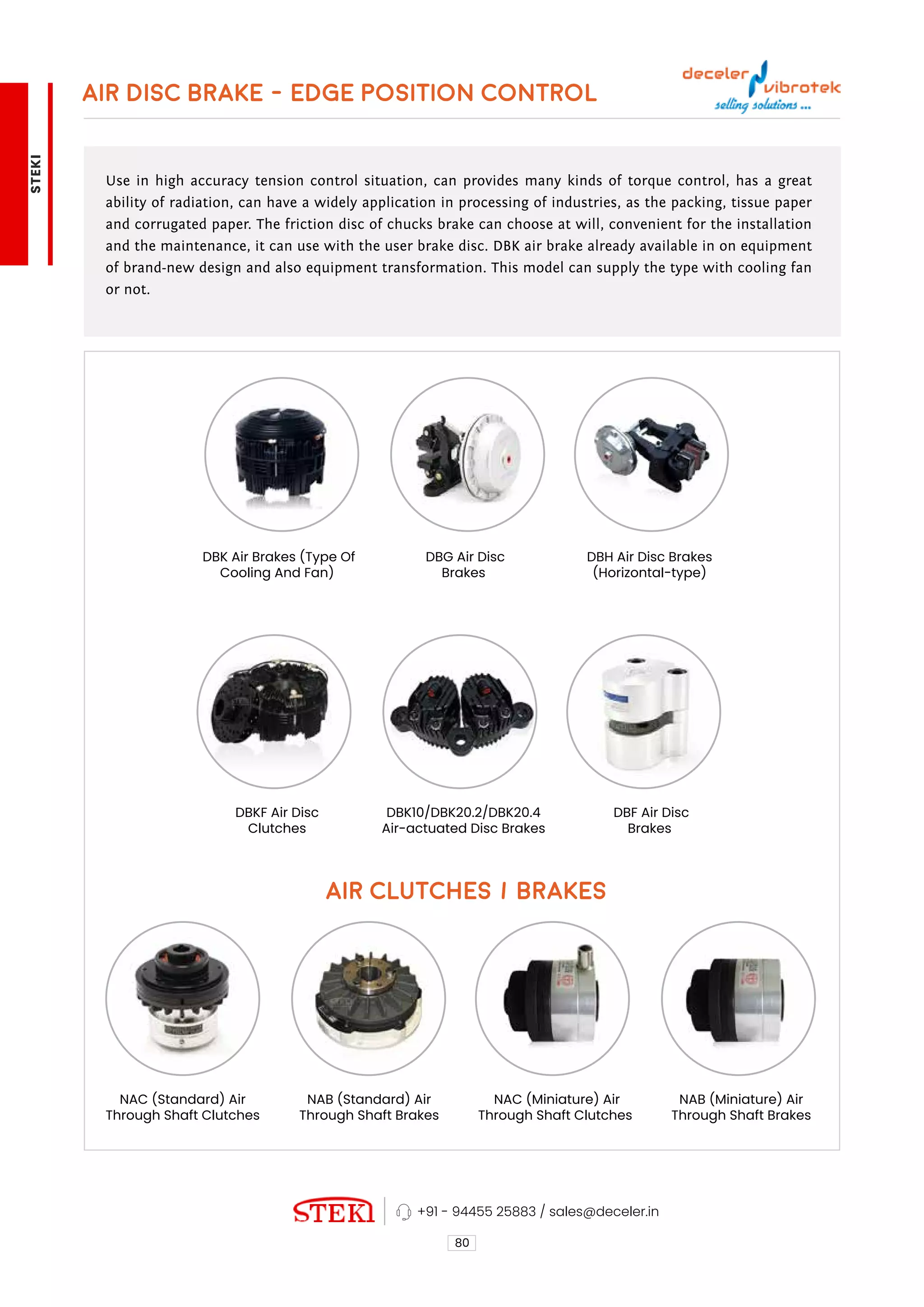 AIR DISC BRAKE - EDGE POSITION CONTROL
80
+91 - 94455 25883 / sales@deceler.in
Use in high accuracy tension control situation, can provides many kinds of torque control, has a great
ability of radiation, can have a widely application in processing of industries, as the packing, tissue paper
and corrugated paper. The friction disc of chucks brake can choose at will, convenient for the installation
and the maintenance, it can use with the user brake disc. DBK air brake already available in on equipment
of brand-new design and also equipment transformation. This model can supply the type with cooling fan
or not.
DBF Air Disc
Brakes
NAC (Miniature) Air
Through Shaft Clutches
NAB (Miniature) Air
Through Shaft Brakes
DBH Air Disc Brakes
(Horizontal-type)
DBKF Air Disc
Clutches
NAC (Standard) Air
Through Shaft Clutches
DBK Air Brakes (Type Of
Cooling And Fan)
DBK10/DBK20.2/DBK20.4
Air-actuated Disc Brakes
NAB (Standard) Air
Through Shaft Brakes
DBG Air Disc
Brakes
AIR CLUTCHES / BRAKES
STEKI
 