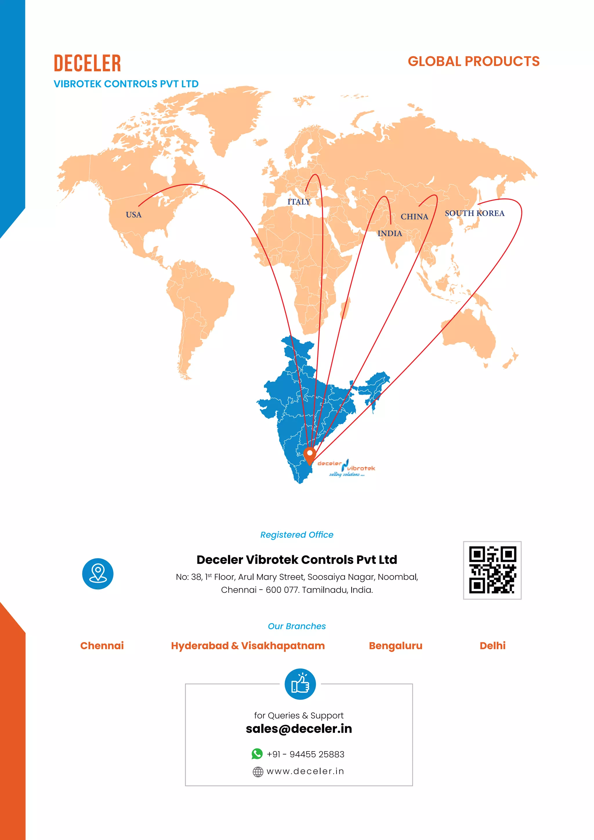 GLOBAL PRODUCTS
DECELER
VIBROTEK CONTROLS PVT LTD
Chennai Hyderabad & Visakhapatnam Bengaluru Delhi
Registered Office
Our Branches
Deceler Vibrotek Controls Pvt Ltd
No: 38, 1st
Floor, Arul Mary Street, Soosaiya Nagar, Noombal,
Chennai - 600 077. Tamilnadu, India.
for Queries & Support
sales@deceler.in
+91 - 94455 25883
www.deceler.in
USA CHINA
INDIA
ITALY
SOUTH KOREA
 