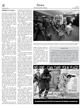 6
December 2011
                                                                              News
                                                                      The Sentinel of the Caribbean
                                                                                                                                                                               El Morro
                                                                                                                                                                         Fort Buchanan

ODIERNO, From Page 1               of the Army into a shaky civil-
                                   ian job market and economy.
to provide a level of security     Many of them could poten-
that will be sustainable by the    tially join the more than 20
Iraqi Security Forces as we        percent of veterans receiving
leave,” Odierno said. “There’s     unemployment          compensa-
still violence in Iraq, but the    tion; a number Odierno said is
level of violence is signifi-      much higher than their civil-
cantly less than it has been for   ian counterparts.
a long time. We believe they          “It’s significantly higher
have the capacity to sustain       than the normal unemploy-
peace within Iraq.”                ment rate, so it’s incumbent on
   The Army chief said it is       us to ensure that we have pro-
time to allow Iraq to recog-       cesses in place that allow them
nize their sovereignty and al-     to properly transition into ci-
low them to move forward           vilian society, and getting the
as a nation. Odierno said the      jobs that we believe they are
Iraqis “still have many diffi-     more than qualified for,” the
cult challenges ahead of them,     Army chief said.
both political and economic,”         The unemployment rate
but the U.S. will maintain re-     among veterans is a major
lationships forged over the        concern of the Army chief as
last nine years.                   Soldiers leave the Army and                                                                                                          Photo by Daniel Cernero
   “Just because we left,          return to civilian society. Cit-
                                                                      Chief of Staff of the Army Gen. Ray Odierno speaks with reporters about the state of the Army and the way ahead Dec.
doesn’t mean we don’t and          ing Soldiers’ dedication, dis-     6, 2011, during a press conference at Fort Hood, Texas. Odierno is a former III Corps and Fort Hood commander.
will not sustain a long-term       cipline, training and skills de-
military relationship with         velopment, Odierno said they,      Soldiers and their families is
Iraq,” he explained. “What-        as a whole, are more than ca-      one Army officials work every                                       CORRECTION
ever size of the Army we have      pable of garnering civilian po-    day, and will continue.
has got to be ready, modern-       sitions.                                                                         The article titled “Internship opportunities abound
                                                                        “Our priority remains with
ized and capable of meeting           “I’m more than comfortable                                                 through AVC,” in the November edition incorrectly
                                                                      our Soldiers and families and
whatever tasks they’re asked       with them taking on a variety      we will ensure that the pro-               listed academic internship opportunities as being
to do.”                            of jobs,” he said.                 grams remain in place. We                  available through the Army Volunteer Corps. The
   As operations in Iraq come         Recent tax break legisla-       will continue to fund those                AVC is a Army Community Service program that
to a close and the defense         tion to encourage companies        programs,” Odierno said.                   only only deals with volunteers not college stu-
budget remains in question,        to hire veterans has been a        “That’s our priority and we’ll             dents seeking college credit for interships. The El
the Army is facing potential       good start, Odierno said, but      never walk away from that                  Morro editorial board regrets the error.
cuts to the force. Odierno said    more work can be done to help      priority.”
those cuts would require a re-     Soldiers find work outside the
look at how the Army provides      military. Compounding their
national security, since reduc-    difficulty finding civilian ca-
tion in troop levels across the    reers, he said many veterans
services could reduce the mil-     leaving the military and enter-
itary’s capability to respond to   ing civilian society are doing
real and potential threats.        so battling the effects of trau-
   “We’re going to have to de-     matic brain injuries and post-
termine, depending on what         traumatic stress.
level we end up at, what we           The Army is pouring in re-
can and can’t do,” he said.        sources to help Soldiers, and
“It’s up to me, as well as the     will continue to do so, Odier-
other joint chiefs as we talk      no said, but there is no black-
about the joint force, to ensure   and-white answer to post-
we communicate what we’ll          traumatic stress or traumatic
be able to do and what we          brain injuries, known as PTS
can’t do.”                         or TBI.
   Policy and national strat-         “It’s a complex, difficult
egy will have to be adjusted       issue that we’ll continue to
to meet the available force,       work through,” he said.
which could be the smallest           Army officials continue to
Army since the 1940s, the          work with governmental vet-
smallest Air Force ever in this    erans’ agencies, doctors and
nation’s history and the lowest    behavioral health specialists
number of ships the military       to ease Soldiers’ transitions
has had in a long time, Odi-       and provide the best care
erno said.                         available, Odierno said, not-
   With those cuts, more Sol-      ing that the commitment to
                                                                         For emergencies call 787-707-3337 to be referred to the Chaplain’s emergency line
diers will be transitioning out    providing support and care to
 