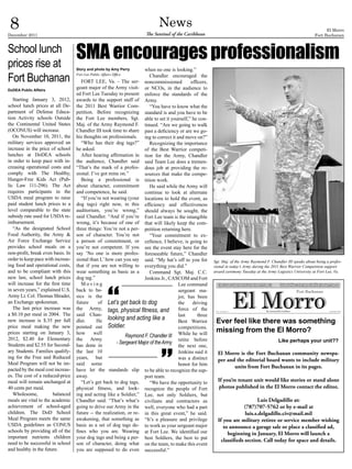 8
December 2011
                                                                             News
                                                                      The Sentinel of the Caribbean
                                                                                                                                                                         El Morro
                                                                                                                                                                   Fort Buchanan


School lunch
prices rise at
                                   SMA encourages professionalism
                                   Story and photo by Amy Perry       when no one is looking.”

Fort Buchanan                      Fort Lee Public Affairs Office        Chandler encouraged the
                                      FORT LEE, Va. - The ser- noncommissioned               officers,
DoDEA Public Affairs
                                   geant major of the Army visit- or NCOs, in the audience to
                                   ed Fort Lee Tuesday to present enforce the standards of the
   Starting January 3, 2012,       awards to the support staff of Army.
school lunch prices at all De-     the 2011 Best Warrior Com-            “You have to know what the
partment of Defense Educa-         petition. Before recognizing standard is and you have to be
tion Activity schools Outside      the Fort Lee members, Sgt. able to set it yourself,” he con-
the Continental United States      Maj. of the Army Raymond F. tinued. “Are we going to walk
(OCONUS) will increase.            Chandler III took time to share past a deficiency or are we go-
   On November 10, 2011, the       his thoughts on professionals. ing to correct it and move on?”
military services approved an         “Who has their dog tags?”          Recognizing the importance
increase in the price of school    he asked.                          of the Best Warrior competi-
lunches at DoDEA schools              After hearing affirmation in tion for the Army, Chandler
in order to keep pace with in-     the audience, Chandler said said Team Lee does a tremen-
creasing operational costs and     “That’s the mark of a profes- dous job at providing the re-
comply with The Healthy,           sional. I’ve got mine on.”         sources that make the compe-
Hunger-Free Kids Act (Pub-            Being a professional is tition work.
lic Law 111-296). The Act          about character, commitment           He said while the Army will
requires participants in the       and competence, he said.           continue to look at alternate
USDA meal program to raise            “If you’re not wearing (your locations to hold the event, as
paid student lunch prices to a     dog tags) right now, in this efficiency and effectiveness
level comparable to the state      auditorium, you’re wrong,” should always be sought, the
subsidy rate used for USDA re-     said Chandler. “And if you’re Fort Lee team is the intangible
imbursement.                       wrong, it’s because of one of that will likely keep the com-
   “As the designated School       three things: You’re not a per- petition returning here.
Food Authority, the Army &         son of character. You’re not          “Your commitment to ex-
Air Force Exchange Service         a person of commitment, or cellence, I believe, is going to
provides school meals on a         you’re not competent. If you see the event stay here for the
non-profit, break even basis. In   say ‘No one is more profes- foreseeable future,” Chandler
order to keep pace with increas-   sional than I,’ how can you say said. “My hat’s off to you for        Sgt. Maj. of the Army Raymond F. Chandler III speaks about being a profes-
ing food and operational costs,    that if you are not willing to everything you did.”                   sional in today’s Army during the 2011 Best Warrior Competition support
and to be compliant with this      wear something as basic as a          Command Sgt. Maj. C.C.          award ceremony Tuesday at the Army Logistics University at Fort Lee, Va.
new law, school lunch prices       dog tag.”                          Jenkins Jr., CASCOM and Fort
will increase for the first time      Moving                                          Lee command
in seven years,” explained U.S.    back to ba-                                        sergeant ma-
Army Lt. Col. Thomas Shrader,      sics is the                                        jor, has been
an Exchange spokesman.             future     of Let’s get back to dog                the     driving
   The last price increase was     the Army, tags, physical fitness, and              force of the
a $0.10 per meal in 2004. The      said Chan-                                         last       three
new increase is $.35 per full      dler.      He looking and acting like a            Best Warrior        Ever feel like there was something
price meal making the new          pointed out Soldier.                               competitions.
prices starting on January 3,      how      well                                                          missing from the El Morro?
                                                             Raymond F. Chandler III While he will
2012, $2.40 for Elementary         the Army                                           retire before                                           Like perhaps your unit??
Students and $2.55 for Second-     has done in
                                                        - Sergeant Major of the Army
                                                                                      the next one,
ary Students. Families qualify-    the last 10                                        Jenkins said it      El Morro is the Fort Buchanan community newspa-
ing for the Free and Reduced       years, but                                         was a distinct       per and the editorial board wants to include military
Meal Program will not be im-       said some                                          honor for him               units from Fort Buchanan in its pages.
pacted by the meal cost increas-   have let the standards slip to be able to recognize the sup-
es. The cost of a reduced-price    away.                              port team.
meal will remain unchanged at         “Let’s get back to dog tags,       “We have the opportunity to       If you’re tenant unit would like stories or stand alone
40 cents per meal.                 physical fitness, and look- recognize the people of Fort                photos published in the El Morro contact the editor,
   Wholesome,           balanced   ing and acting like a Soldier,” Lee, not only Soldiers, but
meals are vital to the academic    Chandler said. “That’s what’s civilians and contractors as                                   Luis Delgadillo at:
achievement of school-aged         going to drive our Army in the well, everyone who had a part                         (787)707-5762 or by e-mail at
children. The DoD School           future -- the realization, or re- in this great event,” he said.                      luis.s.delgadillo.civ@mail.mil
Meal Program meets the same        awakening, that something as “It’s a pleasure and privilege             If you are military retiree or service member wishing
USDA guidelines as CONUS           basic as a set of dog tags de- to work as your sergeant major              to announce a garage sale or place a classified ad,
schools by providing all of the    fines who you are. Wearing at Fort Lee. We identified our                    beginning in January, El Morro will launch a
important nutrients children       your dog tags and being a per- best Soldiers, the best to put
                                                                                                             classifieds section. Call today for space and details.
need to be successful in school    son of character, doing what on the team, to make this event
and healthy in the future.         you are supposed to do even successful.”
 