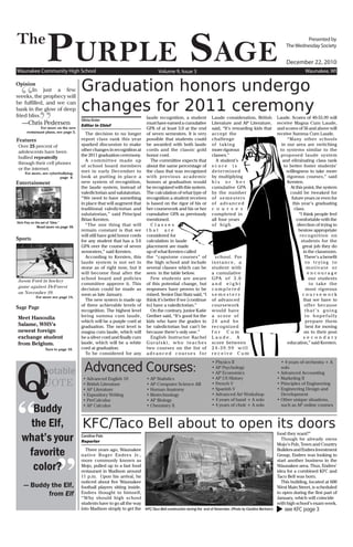 The
                  PurPle Sage
Waunakee Community High School                                                     Volume 9, Issue 3
                                                                                                                                                                      Presented by
                                                                                                                                                              The Wednesday Society


                                                                                                                                                              December 22, 2010
                                                                                                                                                                          Waunakee, WI


                                      Graduation honors undergo
  “
Opinion
       In just a few
weeks, the prophecy will
be fulfilled, and we can
                                      changes for 2011 ceremony
             ”
bask in the glow of deep
fried bliss.                                                                laude recognition, a student          Laude consideration, British           Laude. Scores of 40-55.99 will
                                      Olivia Knier
   —Chris Pedersen                    Editor in Chief
                                                                            must have earned a cumulative         Literature and AP Literature,          receive Magna Cum Laude,
              For more on the new                                           GPA of at least 3.0 at the end        said, “It’s rewarding kids that        and scores of 56 and above will
      restaraunt plans, see page 5.     The decision to no longer           of seven semesters. It is very        accept the                             receive Summa Cum Laude.
Features                              report class rank this year           possible that students could          challenge                                     “Many other schools
Over 25 percent of                    sparked discussion to make            be awarded with both laude            of taking                                 in our area are switching
adolescents have been                 other changes in recognition at       cords and the classic gold            more rigorous                            to systems similar to the
                                      the 2011 graduation ceremony.         honor cord.                           classes.”                                proposed laude system
bullied repeatedly
                                        A committee made up                    The committee expects that           A student’s                              and eliminating class rank
through their cell phones
                                      of school board members               about the same percentage of          score is                                    to better foster students’
or the internet.
     For more, see cyberbullying,
                                      met in early December to              the class that was recognized         determined                                   willingness to take more
                         page 8.      look at putting in place a            with previous academic                by multiplying                                rigorous courses,” said
Entertainment                         new system of recognition,            honors at graduation would            his or her                                    Kersten.
                                      the laude system, instead of          be recognized with this system.       cumulative GPA                                  At this point, the system
                                      valedictorian and salutatorian.       The calculation of what type of       by the number                                   could be tweaked for
                                      “We need to have something            recognition a student receives        of semesters                                     future years or even for
                                      in place that will augment that       is based on the rigor of his or       of advanced                                       this year’s graduating
                                      traditional valedictorian and         her coursework and his or her         c o u r s e s                                      class.
                                      salutatorian,” said Principal         cumulative GPA as previously          completed in                                          “I think people feel
                                      Brian Kersten.                        mentioned.                            all four years                                      comfortable with the
Nick Frey on the set of “Glee.”
              Read more on page 10.
                                        “The one thing that will               Classes                            of high                                              direction of trying to
                                      remain constant is that we            that are                                                                                    bestow appropriate
                                      will still have gold honor cords      considered for                                                                               recognition on
Sports                                for any student that has a 3.6        calculation in laude                                                                          students for the
                                      GPA over the course of seven          placement are made                                                                             great job they do
                                      semesters,” said Kersten.             up of what Kersten called                                                                      in the classroom.
                                        According to Kersten, this          the “capstone courses” of               school. For                                             There’s a benefit
                                      laude system is not set in            the high school and include           instance, a                                                to tr ying to
                                      stone as of right now, but it         several classes which can be          student with                                               motivate or
                                      will become final after the           seen in the table below.              a cumulative                                                encourage
                                      school board and policies                Few students are aware             G PA o f 3 . 0                                              our students
Jason Ford in hockey
                                      committee approve it. This            of this potential change, but         and eight                                                    t o t a ke t h e
game against DeForest                 decision could be made as             responses have proven to be           completed                                                  most rigorous
on November 29.                       soon as late January.                 mixed. Senior Dan Statz said, “I      semesters                                                coursework
           For more see page 14.
                                        The new system is made up           think it’s better if we [continue     of advanced                                              that we have to
                                      of three achievable levels of         to] have a valedictorian.”            coursework                                                offer because
Sage Page
                                      recognition. The highest level           On the contrary, junior Katie      would have                                                that’s going
                                      being summa cum laude,                Greiber said, “It’s good for the      a score of                                                to hopefully
Meet Hanoulia
                                      which will be a purple cord at        kids who have the grades to           24 and be                                                  prepare them
Salame, WHS’s                         graduation. The next level is         be valedictorian but can’t be         recognized                                                 best for moving
newest foreign                        magna cum laude, which will           because there’s only one.”            for Cum                                                   on to their post
exchange student                      be a silver cord and finally cum         English Instructor Rachel          Laude. A                                                 secondar y
from Belgium.                         laude, which will be a white          Guralski, who teaches                 score between                                 education,” said Kersten.
                                      cord at graduation.                   two courses on the list of            24-39.99 will




Q
                 Turn to page 16.
                                        To be considered for any            advanced courses for                  receive Cum


                                        Advanced Courses:
                                                                                                                  • Physics II                             • 4 years of orchestra + A

                uotable
                                                                                                                  • AP Psychology                          solo
                                                                                                                  • AP Economics                         • Advanced Accounting

                UOTE
                                       • Advanced English 10                • AP Statistics                       • AP US History                        • Marketing II
                                       • British Literature                 • AP Computer Science AB              • French V                             • Principles of Engineering
                                       • AP Literature                      • Human Anatomy                       • Spanish V                            • Engineering Design and




“
                                       • Expository Writing                 • Biotechnology                       • Advanced Art Workshop                  Development
                                       • PreCalculus                        • AP Biology                          • 4 years of band + A solo             • Other unique situations,

     Buddy                             • AP Calculus                        • Chemistry II                        • 4 years of choir + A solo              such as AP online courses



    the Elf,   KFC/Taco Bell about to open its doors
   what’s your
                                                                                                                                                         food they want?”
                                      Caroline Patz
                                                                                                                                                           Though he already owns
                                      Reporter
                                                                                                                                                         Mojo’s Pub, Town and Country

    favorite

                         ”
                                        Three years ago, Waunakee                                                                                        Builders and Endres Investment
                                      n a t i v e R o g e r E n d r e s J r. ,                                                                           Group, Endres was looking to
                                      more commonly known as                                                                                             start another business in the
     color?                           Mojo, pulled up to a fast food
                                      restaurant in Madison around
                                                                                                                                                         Waunakee area. Thus, Endres’
                                                                                                                                                         idea for a combined KFC and
                                      11 p.m. Upon his arrival, he                                                                                       Taco Bell was born.
                                      noticed about five Waunakee                                                                                          This building, located at 600
    — Buddy the Elf,                  football players sitting inside.                                                                                   West Main Street, is scheduled
           from Elf                   Endres thought to himself,
                                      “ Why should high school
                                                                                                                                                         to open during the first part of
                                                                                                                                                         January, which will coincide
                                      students have to go all the way                                                                                    with high school’s exam week.
                                      into Madison simply to get the KFC/Taco Bell construction during the end of November. (Photo by Candice Bertram)    see KFC page 3
 