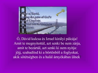 Ó, Dávid kulcsa és Izrael királyi pálcája!  Amit te megnyitottál, azt senki be nem zárja,  amit te bezártál, azt senki ki nem nyitja:  jöjj, szabadítsd ki a börtönből a foglyokat,  akik sötétségben és a halál árnyékában ülnek !  
