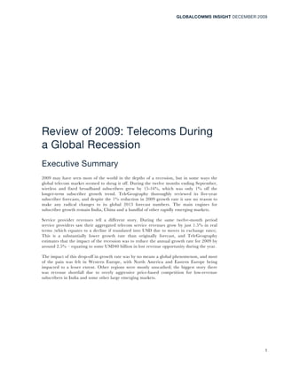 GLOBALCOMMS INSIGHT DECEMBER 2009




Review of 2009: Telecoms During
a Global Recession
Executive Summary
2009 may have seen most of the world in the depths of a recession, but in some ways the
global telecom market seemed to shrug it off. During the twelve months ending September,
wireless and fixed broadband subscribers grew by 15-16%, which was only 1% off the
longer-term subscriber growth trend. TeleGeography thoroughly reviewed its five-year
subscriber forecasts, and despite the 1% reduction in 2009 growth rate it saw no reason to
make any radical changes to its global 2013 forecast numbers. The main engines for
subscriber growth remain India, China and a handful of other rapidly emerging markets.

Service provider revenues tell a different story. During the same twelve-month period
service providers saw their aggregated telecom service revenues grow by just 1.5% in real
terms (which equates to a decline if translated into USD due to moves in exchange rates).
This is a substantially lower growth rate than originally forecast, and TeleGeography
estimates that the impact of the recession was to reduce the annual growth rate for 2009 by
around 2.5% – equating to some USD40 billion in lost revenue opportunity during the year.

The impact of this drop-off in growth rate was by no means a global phenomenon, and most
of the pain was felt in Western Europe, with North America and Eastern Europe being
impacted to a lesser extent. Other regions were mostly unscathed; the biggest story there
was revenue shortfall due to overly aggressive price-based competition for low-revenue
subscribers in India and some other large emerging markets.




                                                                                                     1
 