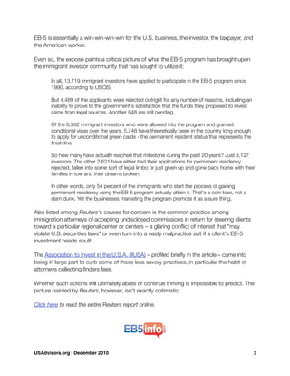 EB-5 is essentially a win-win-win-win for the U.S. business, the investor, the taxpayer, and
the American worker.
Even so, the expose paints a critical picture of what the EB-5 program has brought upon
the immigrant investor community that has sought to utilize it:
	 In all, 13,719 immigrant investors have applied to participate in the EB-5 program since
	 1990, according to USCIS.
	 But 4,489 of the applicants were rejected outright for any number of reasons, including an
	 inability to prove to the government's satisfaction that the funds they proposed to invest
	 came from legal sources. Another 848 are still pending.
	 Of the 8,382 immigrant investors who were allowed into the program and granted
	 conditional visas over the years, 5,748 have theoretically been in the country long enough
	 to apply for unconditional green cards - the permanent resident status that represents the
	 ﬁnish line.
	 So how many have actually reached that milestone during the past 20 years? Just 3,127
	 investors. The other 2,621 have either had their applications for permanent residency
	 rejected, fallen into some sort of legal limbo or just given up and gone back home with their
	 families in tow and their dreams broken.
	 In other words, only 54 percent of the immigrants who start the process of gaining
	 permanent residency using the EB-5 program actually attain it. That's a coin toss, not a
	 slam dunk. Yet the businesses marketing the program promote it as a sure thing.
Also listed among Reuters's causes for concern is the common practice among
immigration attorneys of accepting undisclosed commissions in return for steering clients
toward a particular regional center or centers – a glaring conﬂict of interest that "may
violate U.S. securities laws" or even turn into a nasty malpractice suit if a client's EB-5
investment heads south.
The Association to Invest in the U.S.A. (IIUSA) – proﬁled brieﬂy in the article – came into
being in large part to curb some of these less savory practices, in particular the habit of
attorneys collecting ﬁnders fees.
Whether such actions will ultimately abate or continue thriving is impossible to predict. The
picture painted by Reuters, however, isn't exactly optimistic.
Click here to read the entire Reuters report online.
USAdvisors.org | December 2010! 3
 