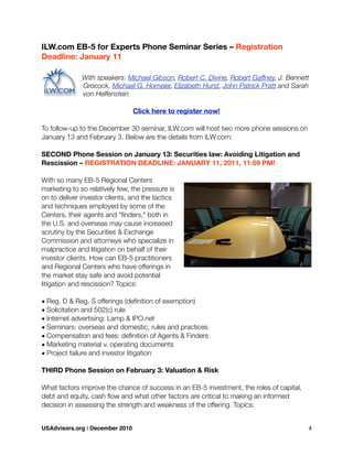ILW.com EB-5 for Experts Phone Seminar Series – Registration
Deadline: January 11
With speakers: Michael Gibson, Robert C. Divine, Robert Gaffney, J. Bennett
Grocock, Michael G. Homeier, Elizabeth Hurst, John Patrick Pratt and Sarah
von Helfenstein
Click here to register now!
To follow-up to the December 30 seminar, ILW.com will host two more phone sessions on
January 13 and February 3. Below are the details from ILW.com:
SECOND Phone Session on January 13: Securities law: Avoiding Litigation and
Rescission – REGISTRATION DEADLINE: JANUARY 11, 2011, 11:59 PM!
With so many EB-5 Regional Centers
marketing to so relatively few, the pressure is
on to deliver investor clients, and the tactics
and techniques employed by some of the
Centers, their agents and "ﬁnders," both in
the U.S. and overseas may cause increased
scrutiny by the Securities & Exchange
Commission and attorneys who specialize in
malpractice and litigation on behalf of their
investor clients. How can EB-5 practitioners
and Regional Centers who have offerings in
the market stay safe and avoid potential
litigation and rescission? Topics:
• Reg. D & Reg. S offerings (deﬁnition of exemption)
• Solicitation and 502(c) rule
• Internet advertising: Lamp & IPO.net
• Seminars: overseas and domestic, rules and practices
• Compensation and fees: deﬁnition of Agents & Finders
• Marketing material v. operating documents
• Project failure and investor litigation
THIRD Phone Session on February 3: Valuation & Risk
What factors improve the chance of success in an EB-5 investment, the roles of capital,
debt and equity, cash ﬂow and what other factors are critical to making an informed
decision in assessing the strength and weakness of the offering. Topics:
USAdvisors.org | December 2010! 4
 