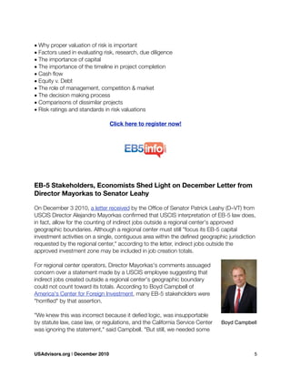 • Why proper valuation of risk is important
• Factors used in evaluating risk, research, due diligence
• The importance of capital
• The importance of the timeline in project completion
• Cash ﬂow
• Equity v. Debt
• The role of management, competition & market
• The decision making process
• Comparisons of dissimilar projects
• Risk ratings and standards in risk valuations
Click here to register now!
EB-5 Stakeholders, Economists Shed Light on December Letter from
Director Mayorkas to Senator Leahy
On December 3 2010, a letter received by the Ofﬁce of Senator Patrick Leahy (D–VT) from
USCIS Director Alejandro Mayorkas conﬁrmed that USCIS interpretation of EB-5 law does,
in fact, allow for the counting of indirect jobs outside a regional center's approved
geographic boundaries. Although a regional center must still "focus its EB-5 capital
investment activities on a single, contiguous area within the deﬁned geographic jurisdiction
requested by the regional center," according to the letter, indirect jobs outside the
approved investment zone may be included in job creation totals.
For regional center operators, Director Mayorkas's comments assuaged
concern over a statement made by a USCIS employee suggesting that
indirect jobs created outside a regional center's geographic boundary
could not count toward its totals. According to Boyd Campbell of
America's Center for Foreign Investment, many EB-5 stakeholders were
"horriﬁed" by that assertion.
"We knew this was incorrect because it deﬁed logic, was insupportable
by statute law, case law, or regulations, and the California Service Center
was ignoring the statement," said Campbell. "But still, we needed some
Boyd Campbell
USAdvisors.org | December 2010! 5
 