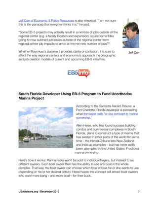 Jeff Carr of Economic & Policy Resources is also skeptical. "I am not sure
this is the panacea that everyone thinks it is," he said.
"Some EB-5 projects may actually result in a net loss of jobs outside of the
regional center (e.g. a facility location and expansion), so are some folks
going to now subtract job losses outside of the regional center from
regional center job impacts to arrive at the net new number of jobs?"
Whether Mayorkas's statement provides clarity or confusion, it is sure to
affect the way regional centers and economists approach the geographic
and job creation models of current and upcoming EB-5 initiatives.
South Florida Developer Using EB-5 Program to Fund Unorthodox
Marina Project
According to the Sarasota Herald-Tribune, a
Port Charlotte, Florida developer is pioneering
what the paper calls "a new concept in marina
ownership."
Allen Heise, who has found success building
condos and commercial complexes in South
Florida, plans to construct a type of marina that
has existed in other parts of the world for some
time – the Herald-Tribune lists New Zealand
and India as examples – but has never really
been attempted in the United States: Fractional
marina ownership.
Here's how it works: Marina racks won't be sold to individual buyers, but instead to six
different owners. Each boat owner then has the ability to use any boat in the whole
complex. That way, the boat owner can choose which type of boat he or she wants to use
depending on his or her desired activity. Heise hopes this concept will attract boat owners
who want more bang – and more boat – for their buck.
Jeff Carr
USAdvisors.org | December 2010! 7
 