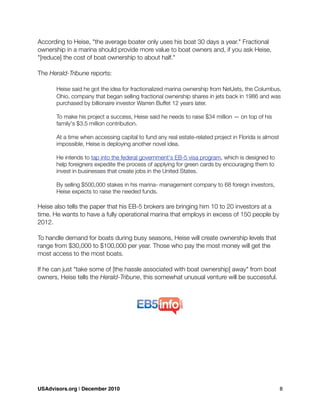 According to Heise, "the average boater only uses his boat 30 days a year." Fractional
ownership in a marina should provide more value to boat owners and, if you ask Heise,
"[reduce] the cost of boat ownership to about half."
The Herald-Tribune reports:
	 Heise said he got the idea for fractionalized marina ownership from NetJets, the Columbus,
	 Ohio, company that began selling fractional ownership shares in jets back in 1986 and was
	 purchased by billionaire investor Warren Buffet 12 years later.

 To make his project a success, Heise said he needs to raise $34 million — on top of his

 family's $3.5 million contribution.
	 At a time when accessing capital to fund any real estate-related project in Florida is almost
	 impossible, Heise is deploying another novel idea.
	 He intends to tap into the federal government's EB-5 visa program, which is designed to
	 help foreigners expedite the process of applying for green cards by encouraging them to
	 invest in businesses that create jobs in the United States.
	 By selling $500,000 stakes in his marina- management company to 68 foreign investors,
	 Heise expects to raise the needed funds.
Heise also tells the paper that his EB-5 brokers are bringing him 10 to 20 investors at a
time. He wants to have a fully operational marina that employs in excess of 150 people by
2012.
To handle demand for boats during busy seasons, Heise will create ownership levels that
range from $30,000 to $100,000 per year. Those who pay the most money will get the
most access to the most boats.
If he can just "take some of [the hassle associated with boat ownership] away" from boat
owners, Heise tells the Herald-Tribune, this somewhat unusual venture will be successful.
USAdvisors.org | December 2010! 8
 
