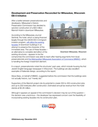 Development and Preservation Reconciled for Milwaukee, Wisconsin
EB-5 Initiative
After a battle between preservationists and
developers, Milwaukee's Historic
Preservation Commission has decided to
sanction construction of a $50 million
Marriott Hotel in downtown Milwaukee.
According to the Milwaukee Journal-
Sentinel, the hotel, which is being ﬁnanced
largely through the USCIS EB-5 immigrant
investor program, will utilize the existing
facades of downtown buildings in an
attempt to preserve the character of the
immediate area. The use of these facades –
an alternative to complete demolition of the
existing structures – appears to be the
compromise the commission was able to reach after hearing arguments from local
preservationists and the Metropolitan Milwaukee Association of Commerce (MMAC), which
is handling the foreign investment element.
In a report, preservationists noted the structures' past uses, which include housing the ﬁrst
Jewish English-language newspaper in Wisconsin. The buildings are also excellent
examples of Italianate design, according to the report.
Steve Bass, on behalf of MMAC, suggested before the commission that the buildings were
not actually historic, but "merely old."
Supporters of the Marriott project cite its potential to create 350 to 450 construction jobs
and up to 200 hotel jobs after construction. Estimated annual tax revenue from the hotel
stands at $2.26 million.
Although it appears an appeal of the commission's decision may be out of the question –
the decision was unanimous – the developer has expressed concern over the feasibility of
incorporating existing facades into its construction plan.
Downtown Milwaukee, Wisconsin
USAdvisors.org | December 2010! 9
 