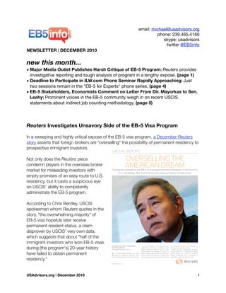 email: michael@usadvisors.org
phone: 239.465.4160
skype: usadvisors
twitter @EB5info
NEWSLETTER | DECEMBER 2010
new this month...
• Major Media Outlet Publishes Harsh Critique of EB-5 Program: Reuters provides
investigative reporting and tough analysis of program in a lengthy expose. (page 1)
• Deadline to Participate in ILW.com Phone Seminar Rapidly Approaching: Just
two sessions remain in the "EB-5 for Experts" phone series. (page 4)
• EB-5 Stakeholders, Economists Comment on Letter From Dir. Mayorkas to Sen.
Leahy: Prominent voices in the EB-5 community weigh in on recent USCIS
statements about indirect job counting methodology. (page 5)
Reuters Investigates Unsavory Side of the EB-5 Visa Program
In a sweeping and highly critical expose of the EB-5 visa program, a December Reuters
story asserts that foreign brokers are "overselling" the possibility of permanent residency to
prospective immigrant investors.
Not only does the Reuters piece
condemn players in the overseas broker
market for misleading investors with
empty promises of an easy route to U.S.
residency, but it casts a suspicious eye
on USCIS' ability to competently
administrate the EB-5 program.
According to Chris Bentley, USCIS
spokesman whom Reuters quotes in the
story, "the overwhelming majority" of
EB-5 visa hopefuls later receive
permanent resident status, a claim
disproven by USCIS' very own data,
which suggests that about "half of the
immigrant investors who won EB-5 visas
during [the program's] 20-year history
have failed to obtain permanent
residency."
USAdvisors.org | December 2010! 1
 