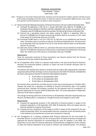 Page 1 of 4
FINANCIAL ACCOUNTING
Time allowed – 3 Hours
Total marks – 100
[N.B. – The figures in the margin indicate full marks. Questions must be answered in English. Examiner will take account
of the quality of language and of the manner in which the answers are presented. Different parts, if any, of the
same question must be answered in one place in order of sequence.]
Marks
1. (a) Nirman Ltd had the following transactions in financial instruments in the year ended 31 December 2013:
(i) Purchased 4% debentures in MC Ltd on 1 January 2013 (their issue date) for Tk 100,000 as an
investment. Nirman decided to hold them until their redemption after six years at a premium of 17%.
TransactioncostsofTk2,000wereincurredonpurchase.Theinternalrate of return ofthebondis6%.
(ii) Entered into a speculative interest rate option costing Tk 7,000 on 1 September 2013 to
borrow Tk 5,000,000 from GF Bank commencing 31 March 2014 for six months at 5.5%. Value
of the option at 31 December 2013 was Tk 13,750.
(iii) Purchased 25,000 shares in EG Ltd in 2012 for Tk 2.00 each as an available-for-sale financial
asset. Transaction costs on purchase or sale are 1% of the purchase/sale price. The share price
on 31 December 2012 was quoted at Tk 2.25-Tk 2.28. Nirman sold the shares on 20 December
2013 for Tk 2.62 each.
(iv) Sold some shares in BM Ltd ‘short’ (i.e. sold shares that were not yet owned) on 22 December
2013 for TK 24,000 (the market price of the shares on that date) to be delivered on 10 January
2014. The market price of the shares at 31 December 2013 was Tk 28,000.
Requirement:
Show the accounting treatment of these transactions and relevant extracts from the financial
statements for the year ended 31 December 2013. 16
(b) On 25 September 2013, further to a decision made earlier in the year by the Board of directors,
Hometex Ltd announced publicly a decision to reduce the level of harmful emissions from its
manufacturing plants.
The directors had reached their decision to proceed with the project after appraising the investment
using discounted cash flow techniques and an annual discount rate of 8%.The directors estimated that
the future cash payments required to meet their stated objective would be:
 Tk 20 million on 30 September 2014
 Tk 25 million on 30 September 2015
 Tk 30 million on 30 September 2016
No contracts were entered into until after the start of the new accounting year on 1 October 2013,
however the entity has a reputation of fulfilling its financial commitments after it has publicly
announced them. Hometex Ltd included a provision for the expected costs of its proposal in its
financial statements for the year ended 30 September 2013. The actual expenditure in September
2014 was Tk 20 million as expected.
The average remaining useful lives of the factories on 30 September 2013 (the reporting date) was
30 years and depreciation is computed on a straight line basis and charged to cost of sales.
Requirements:
(i) Compute the appropriate provision in the statements of financial position in respect of the
proposed expenditure at 30 September 2013 AND 30 September 2014 and explain why the
directors decided to recognize the provision. 5
(ii) Compute the two components of the charge to profit in respect of the proposal for the year
ended 30 September 2014. You should explain how each component arises and identify where
in the statement of comprehensive income each component is reported. 5
2. (a) The management of a company completed draft financial statements for the year-ended 31
December 2013 on 15 January 2014. On the 19 January 2014, the board of directors reviewed and
approved the financial statements for recommending the same for adoption in the AGM. The
board had no issues with the financial statements and directed the management of the company
to allow the financial statements to be issued to relevant and interested parties. The company
 