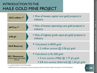 WWW.ROMARCO.COMTSX:R
2010 Reserves
§ Calculated at $950 gold
§ 2 million ounces @ 2.06 g/t gold
$333 million (1)
§ One of lowest capital cost gold projects in
industry
$477/oz (1)
§ One of lowest operating cost gold projects in
industry
2.06 g/t
§ One of highest grade open-pit gold projects in
industry
(1)  As reported in December 10, 2014Technical Report
INTRODUCTION TO THE
HAILE GOLD MINE PROJECT
10	
  
2011 Resources
*Includes Proven and Probable
Reserves
§ Calculated at $1,200 gold
§ 4 mm ounces (M&I) @ 1.77 g/t gold
§ 0.8 mm ounces (Inferred) @ 1.24 g/t gold
* NOTE:The information in this presentation is based on assumptions, parameters and methods available in the December 10, 2014 Technical Report
 