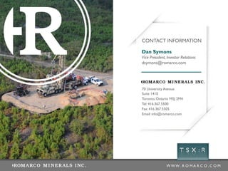W W W . R O M A R C O . C O M
70 University Avenue
Suite 1410
Toronto, Ontario M5J 2M4
Tel: 416.367.5500
Fax: 416.367.5505
Email: info@romarco.com
Dan Symons
Vice President, Investor Relations
dsymons@romarco.com
CONTACT INFORMATION
 