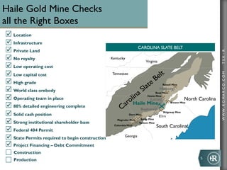 WWW.ROMARCO.COMTSX:R
5	
  
Haile Gold Mine Checks
all the Right Boxes
ü Location
ü Infrastructure
ü Private Land
ü No royalty
ü Low operating cost
ü Low capital cost
ü High grade
ü World class orebody
ü Operating team in place
ü 80% detailed engineering complete
ü Solid cash position
ü Strong institutional shareholder base
ü Federal 404 Permit
ü State Permits required to begin construction
ü Project Financing – Debt Commitment
Construction
Production
CAROLINA SLATE BELT
Tennessee
Kentucky
Virginia
North Carolina
Georgia
South Carolina
Elm
Hickory
Bayberry
Locust
Russell Mine
Reed Mine
Howie Mine
Brewer Mine
Ridgeway Mine
Dorn Mine
Bante Mine
Tathom Mine
Columbia Mine
Magruder Mine
Haile Mine
 