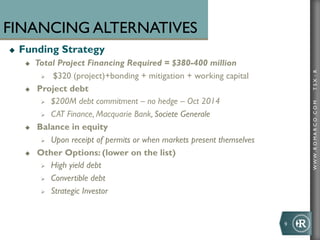 WWW.ROMARCO.COMTSX:R
FINANCING ALTERNATIVES
9	
  
u  Funding Strategy
u  Total Project Financing Required = $380-400 million
Ø  $320 (project)+bonding + mitigation + working capital
u  Project debt
Ø  $200M debt commitment – no hedge – Oct 2014
Ø  CAT Finance, Macquarie Bank, Societe Generale
u  Balance in equity
Ø  Upon receipt of permits or when markets present themselves
u  Other Options: (lower on the list)
Ø  High yield debt
Ø  Convertible debt
Ø  Strategic Investor
 