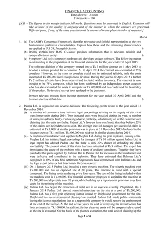 Page 1 of 4
FINANCIAL ACCOUNTING
Time allowed – 3 hours
Total marks – 100
[N.B. – The figures in the margin indicate full marks. Questions must be answered in English. Examiner will
take account of the quality of language and of the manner in which the answers are presented.
Different parts, if any, of the same question must be answered in one place in order of sequence.]
Marks
1. (a) The IASB’s Conceptual Framework identifies relevance and faithful representation as the two
fundamental qualitative characteristics. Explain how these and the enhancing characteristics
are applied in IAS 38, Intangible Assets. 6
(b) Briefly explain how BAS 17,Leases provides information that is relevant, reliable and
comparable to an entity. 6
(c) Symphony Ltd. sells computer hardware and develops unique software. The following matter
is outstanding in the preparation of the financial statements for the year ended 30 April 2015.
The software division of the company entered into a Tk 3 million contract on 1 May 2013 to
develop a unique product for a customer. At 30 April 2014 the contract was estimated at 25%
complete. However, as the costs to complete could not be estimated reliably, only the costs
incurred of Tk 200,000 were recognized as revenue. During the year to 30 April 2015 a further
Tk 2 million of costs have been incurred and included within inventory. The contract is now
thought to be 75% complete, which has been confirmed by an independent expert assessor
who has also estimated the costs to complete as Tk 400,000 and has confirmed the feasibility
of the product. No invoice has yet been rendered to the customer.
Prepare relevant extracts from income statement for the year ended 30 April 2015 and the
balance sheet as at that date. 6
2. Padma Ltd. is organized into several divisions. The following events relate to the year ended 31
December 2014.
(i) A number of customers have initiated legal proceedings relating to the supply of electrical
transformer units during 2014. Two thousand units were installed during the year. A number
of units proved to be faulty. Following adverse publicity, substantially all of the customers are
claiming that the units are faulty. Padma Ltd.’s lawyers have confirmed that they believe 25%
of the claims are defendable at no cost. The average level of damages per successful claim is
estimated at Tk.1,000. A similar provision was in place at 31 December 2013 disclosed in the
balance sheet at Tk.1 million. Tk.800,000 was paid out in similar claims during 2014.
(ii) A mechanical transformer unit supplied to Meghna Ltd. during the year exploded, causing a fire.
Meghna Ltd. has initiated legal proceedings for damages of Tk 10 million against Padma Ltd. A
legal expert has advised Padma Ltd. that there is only 30% chance of defending the claim
successfully. The present value of this claim has been estimated at Tk.9 million. The expert has
investigated the cause of the problem with a team of accident consultants. Together they have
concluded that parts supplied by Rahman Ltd. to Padma Ltd. for inclusion in the transformer unit
were defective and contributed to the explosion. They have estimated that Rahman Ltd.’s
negligence is 40% of any final settlement. Negotiations have commenced with Rahman Ltd. and
the legal expert believes that this claim is likely to succeed.
(iii) On 1 January 2014 Padma Ltd. installed a new electric machine. The electric machine cost
Tk.200,000 and has an expected life of 20 years. The machine is lined with a special
compound. The lining needs replacing every four years. The cost of the lining included within
the machine cost is Tk.40,000. The financial controller proposes to capitalize the machine at
Tk.200,000 and depreciate over 20 years, while building up a replacement provision over four
years for the relining of the machine.
(iv) Padma Ltd. has begun the extraction of metal ore in an overseas country, Phiphiland. On 1
January 2014 Padma Ltd. erected some infrastructure on the site at a cost of Tk.200,000.
Padma Ltd. has a five year operating license issued by Phiphiland government for the site.
Phiphiland has no environmental clean-up law enacted. Padma Ltd. made public statements
during the license negotiations that as a responsible company it would restore the environment
at the end of the license. At the end of five years the cost of removing the infrastructure has
been estimated at Tk.100,000. In addition, further clean-up costs will be progressively created
as the ore is extracted. On the basis of the planned extraction, the total cost of cleaning up the
 