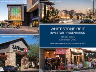 WHITESTONE REIT
INVESTOR PRESENTATION
NYSE: WSR
December 2017
CREATING COMMUNITIES IN OUR PROPERTIESTM
The Shops at Starwood, Frisco, TX
The Living Room, Market Street at DC Ranch, Scottsdale, AZ
1
Market Street at DC Ranch, Scottsdale, AZ
BLVD Place, Houston, TX
 