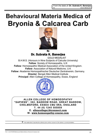 From the desk of: Dr. Subrata K. Banerjea
© GOLD MEDALIST
FILE: C:LECTWORDBehavioural Materia Medica of Bryonia & Calcarea Carb
29
Behavioural Materia Medica of
Bryonia & Calcarea Carb
By
Dr. Subrata K. Banerjea
GOLD MEDALIST
B.H.M.S. (Honours in Nine Subjects of Calcutta University)
Fellow: Society of Homoeopaths, U.K
Fellow: Homoeopathic Medical Association of the United Kingdom.
Fellow: Association of Natural Medicine, U.K
Fellow: Akademie Homoopathischer Deutscher Zentralverein, Germany.
Director: Bengal Allen Medical Institute
Principal: Allen College of Homoeopathy, Essex, England
ALLEN COLLEGE OF HOMOEOPATHY
“SAPIENS”, 382, BADDOW ROAD, GREAT BADDOW,
CHELMSFORD, ESSEX CM2 9RA, ENGLAND
T. 44 (0) 1245 505859
E. allencollege@btconnect.com
W. www.homoeopathy-course.com
© Any duplication/reproduction without prior written consent of the Author is strictly forbidden.
 