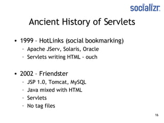 Ancient History of Servlets 1999 – HotLinks (social bookmarking) Apache JServ, Solaris, Oracle Servlets writing HTML - ouch 2002 – Friendster JSP 1.0, Tomcat, MySQL Java mixed with HTML Servlets No tag files 