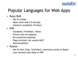 Popular Languages for Web Apps Ruby/RoR Hot & trendy! Many small web 2.0 startups Unknown scalability (Twitter) PHP Facebook, Friendster, Yahoo Proven and very popular No connection pooling? Page-oriented, not usually MVC? Maintainability? Python Has its fans (Yelp, YouTube?), somewhat similar to Ruby? Less common than Ruby or PHP 