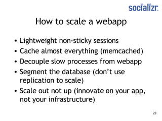 How to scale a webapp Lightweight non-sticky sessions Cache almost everything (memcached) Decouple slow processes from webapp Segment the database (don’t use replication to scale) Scale out not up (innovate on your app, not your infrastructure) 