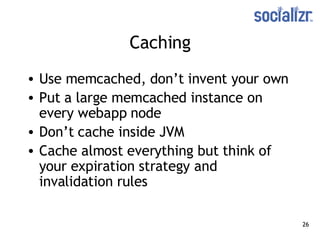 Caching Use memcached, don’t invent your own Put a large memcached instance on every webapp node Don’t cache inside JVM Cache almost everything but think of your expiration strategy and invalidation rules 