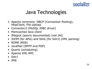 Java Technologies Apache commons: DBCP (Connection Pooling), HttpClient, File Upload  Connector/J (MySQL JDBC driver) Memcached Java client JMagick (poorly documented) (not JAI) JDOM (for APIs) and StAX (for SolrJ) (XML parsing) ROME (RSS) JavaMail (SMTP and POP) Quartz (scheduling) Apache XML-RPC SolrJ JMS 