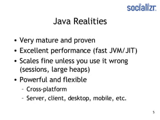 Java Realities Very mature and proven Excellent performance (fast JVM/JIT) Scales fine unless you use it wrong (sessions, large heaps) Powerful and flexible Cross-platform Server, client, desktop, mobile, etc. 