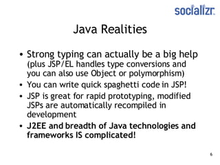 Java Realities Strong typing can actually be a big help  (plus JSP/EL handles type conversions and you can also use Object or polymorphism) You can write quick spaghetti code in JSP! JSP is great for rapid prototyping, modified JSPs are automatically recompiled in development J2EE and breadth of Java technologies and frameworks IS complicated! 
