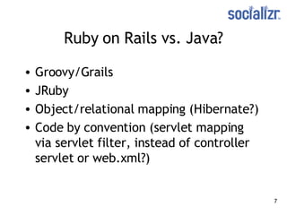 Ruby on Rails vs. Java? Groovy/Grails JRuby Object/relational mapping  (Hibernate?) Code by convention (servlet mapping via servlet filter, instead of controller servlet or web.xml?) 