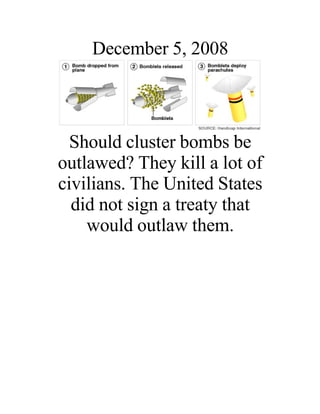 December 5, 2008



  Should cluster bombs be
outlawed? They kill a lot of
civilians. The United States
  did not sign a treaty that
    would outlaw them.
 