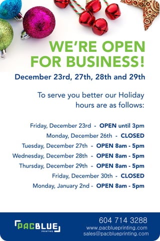 WE’RE OPEN
     FOR BUSINESS!
December 23rd, 27th, 28th and 29th

       To serve you better our Holiday
                  hours are as follows:

     Friday, December 23rd - OPEN until 3pm
          Monday, December 26th - CLOSED
  Tuesday, December 27th - OPEN 8am - 5pm
Wednesday, December 28th - OPEN 8am - 5pm
  Thursday, December 29th - OPEN 8am - 5pm
            Friday, December 30th - CLOSED
      Monday, January 2nd - OPEN 8am - 5pm




                           604 714 3288
                       www.pacblueprinting.com
                      sales@pacblueprinting.com
 