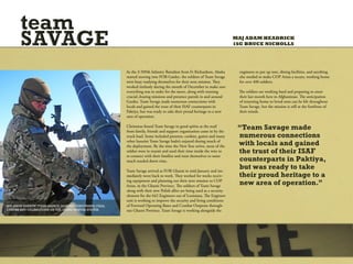 team
       SAVAGE                                                                                                              MAJ ADAM HEADRICK
                                                                                                                           1SG BRUCE NICHOLLS




                                                         As the 3-509th Infantry Battalion from Ft Richardson, Alaska       engineers to put up tent, dining facilities, and anything
                                                         started moving into FOB Gardez, the soldiers of Team Savage        else needed to make COP Arian a secure, working home
                                                         were busy readying themselves for their next mission. They         for over 400 soldiers.
                                                         worked tirelessly during the month of December to make sure
                                                         everything was in order for the move, along with running           The soldiers are working hard and preparing to enter
                                                         crucial clearing missions and presence patrols in and around       their last month here in Afghanistan. The anticipation
                                                         Gardez. Team Savage made numerous connections with                 of returning home to loved ones can be felt throughout
                                                         locals and gained the trust of their ISAF counterparts in          Team Savage, but the mission is still at the forefront of
                                                         Paktiya, but was ready to take their proud heritage to a new       their minds.
                                                         area of operation.

                                                         Christmas found Team Savage in good spirits as the mail
                                                         from family, friends and support organization came in by the
                                                                                                                            “Team Savage made
                                                         truck load. Items included presents, cookies, games and many       numerous connections
                                                         other luxuries Team Savage hadn’t enjoyed during much of
                                                         the deployment. By the time the New Year arrive, most of the       with locals and gained
                                                         soldier were in transit and used their time inside the wire to     the trust of their ISAF
                                                         re-connect with their families and treat themselves to some
                                                         much needed down time.                                             counterparts in Paktiya,
                                                         Team Savage arrived at FOB Ghazni in mid-January and im-
                                                                                                                            but was ready to take
                                                         mediately went back to work. They worked for weeks receiv-         their proud heritage to a
                                                         ing equipment and planning out their next mission to COP
                                                         Arian, in the Ghazni Province. The soldiers of Team Savage
                                                                                                                            new area of operation.”
                                                         along with their new Polish allies are being used as a security
                                                         element for the 642 Engineers out of Louisiana. The Engineer
                                                         unit is working to improve the security and living conditions
SPC JASON BARROW [TEAM SAVAGE MORTAR] PERFORMING FINAL   of Forward Operating Bases and Combat Outposts through-
CHECKS AND CALIBRATIONS ON THE 120MM MORTAR SYSTEM.      out Ghazni Province. Team Savage is working alongside the
 